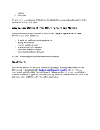  Mulund
 Ghatkopar
We also cover long-distance shifting from Mumbai to Pune, Ahmedabad, Bangalore, Delhi,
Hyderabad, Kolkata, and more.
Why We Are Different from Other Packers and Movers
There are many moving companies in Mumbai, but Original Agarwal Packers and
Movers stands apart due to our:
 Brand trust and long-standing reputation
 Highly trained staff
 Modern logistics system
 Insurance-backed relocation
 Dedicated customer support
 Commitment to timely delivery
We don’t just move goods; we move memories with care.
Final Words
Relocation is a major life decision, and choosing the right moving partner makes all the
difference. If you are looking for Packers and Movers in Mumbai who are reliable,
experienced, and affordable, Original Agarwal Packers and Movers is your trusted choice.
With our professional approach, advanced packing methods, and customer-first service, we
guarantee a safe and tension-free relocation experience.
 
