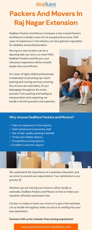 www.packersmovers.dealkare.com
Packers And Movers In
Raj Nagar Extension
DealKare Packers And Movers Company is the trusted Packers
and Movers in Noida, known for its exceptional services. With
years of experience in the industry, we have gained a reputation
for reliability and professionalism.
Moving to a new location can be a
daunting task, but worry no more! With
DealKare Packers and Movers, your
relocation experience will be smooth,
hassle-free, and efficient. 🏠✨
Our team of highly skilled professionals
is dedicated to providing top-notch
packing and moving services, ensuring
the utmost care and safety of your
belongings throughout the entire
process. From packing and loading to
transportation and unpacking, we
handle it all with precision and expertise.
💼
Why choose DealKare Packers and Movers? 🤔
✅ Years of experience in the industry
✅ Well-trained and trustworthy staff
✅ Use of high-quality packing materials
✅ Timely and reliable delivery
✅ Competitive pricing options
✅ Excellent customer support
We understand the importance of a seamless relocation, and
we strive to exceed your expectations. Your satisfaction is our
priority! 😊
Whether you are moving your home or office, locally or
nationally, DealKare Packers and Movers is here to make your
transition effortless and stress-free. 🌍📦
Contact us today to book your move or to get a free estimate.
Let us handle the logistics while you focus on settling into your
new destination. 📞💼
Connect with us for a hassle-free moving experience! 🤝
 