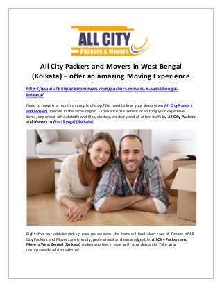 All City Packers and Movers in West Bengal
(Kolkata) – offer an amazing Moving Experience
http://www.allcitypackersmovers.com/packers-movers-in-west-bengal-
kolkata/
Need to move in a month or couple of days? No need to lose your sleep when All City Packers
and Movers operate in the same region. Experience the benefit of shifting your expensive
items, important official stuffs and files, clothes, crockery and all other stuffs by All City Packers
and Movers in West Bengal (Kolkata).
Right after our vehicles pick up your possessions, the items will feel taken care of. Drivers of All
City Packers and Movers are friendly, professional and knowledgeable. All City Packers and
Movers West Bengal (Kolkata) makes you feel in ease with your demands. Take your
unsurpassed decision with us!
 