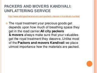 PACKERS AND MOVERS KANDIVALI:
UNFLATTERING SERVICE
 The royal treatment your precious goods get
depends upon how much of breathing space they
get in the road carrier.All city packers
& movers always make sure that your valuables
get the royal treatment they deserve. Unlike most
of the Packers and movers Kandivali we place
utmost importance how the materials are packed.
http://www.allcitypackersmovers.com/packers-movers-in-kandivali-mumbai/
 