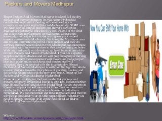 Packers and Movers Madhapur
Bharat Packers And Movers Madhapur is a local full facility
packers and movers company in Madhapur Hyderabad
contribution residential moving, office relocation, car
transporter and packing facilities in Madhapur zip 500081 area.
We have been as long as packers and movers services in
Madhapur Hyderabad since last 10 years. As one of the chief
and eldest Moving Company in Madhapur, we have the
knowledge and expertise to cater any type of packers and
movers necessities in Madhapur. We know the Madhapur area
and we are committed to provide best packers and movers
services. Bharat Packers And Movers Madhapur can customize
our packers and movers services so that we can help you better.
With our hard-work and devotion, we have become one of the
favored Packers and Movers Hyderabad. If you have specific
supplies call us to discuss and we will prepare a proper moving
plan. Our expert move organizer will make sure that a proper
plan is in place and our packing and moving staff will
safeguard that you are ready for the touching day. Bharat
Packers And Movers Madhapur is with you through the whole
moving process, from the first phases of packing, loading and
delivering, to unpacking at the new terminus. Contact us for
Packers and Movers Madhapur Hyderabad.
If you are penetrating for the best residential packers and
movers company Hyderabad has to suggestion, look no further
than Bharat Packers And Movers Hyderabad. We are experts in
if residential packers and movers facilities. We can move you
nearby in Hyderabad as well as to wherever in India from
Hyderabad. We can customize our housing packers and movers
services to encounter your specific requirements. Whether you
need to change one item or an entire household, at Bharat
Packers And Movers Hyderabad.
Website :
http://www.bharatmoversandpackers.co.in/madhapur.html
 