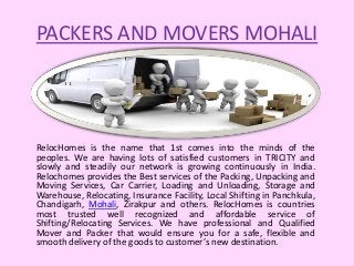 PACKERS AND MOVERS MOHALI
RelocHomes is the name that 1st comes into the minds of the
peoples. We are having lots of satisfied customers in TRICITY and
slowly and steadily our network is growing continuously in India.
Relochomes provides the Best services of the Packing, Unpacking and
Moving Services, Car Carrier, Loading and Unloading, Storage and
Warehouse, Relocating, Insurance Facility, Local Shifting in Panchkula,
Chandigarh, Mohali, Zirakpur and others. RelocHomes is countries
most trusted well recognized and affordable service of
Shifting/Relocating Services. We have professional and Qualified
Mover and Packer that would ensure you for a safe, flexible and
smooth delivery of the goods to customer’s new destination.
 