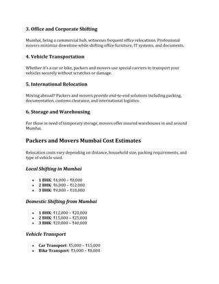 3. Office and Corporate Shifting
Mumbai, being a commercial hub, witnesses frequent office relocations. Professional
movers minimize downtime while shifting office furniture, IT systems, and documents.
4. Vehicle Transportation
Whether it’s a car or bike, packers and movers use special carriers to transport your
vehicles securely without scratches or damage.
5. International Relocation
Moving abroad? Packers and movers provide end-to-end solutions including packing,
documentation, customs clearance, and international logistics.
6. Storage and Warehousing
For those in need of temporary storage, movers offer insured warehouses in and around
Mumbai.
Packers and Movers Mumbai Cost Estimates
Relocation costs vary depending on distance, household size, packing requirements, and
type of vehicle used.
Local Shifting in Mumbai
 1 BHK: ₹4,000 – ₹8,000
 2 BHK: ₹6,000 – ₹12,000
 3 BHK: ₹9,000 – ₹18,000
Domestic Shifting from Mumbai
 1 BHK: ₹12,000 – ₹20,000
 2 BHK: ₹15,000 – ₹25,000
 3 BHK: ₹20,000 – ₹40,000
Vehicle Transport
 Car Transport: ₹5,000 – ₹15,000
 Bike Transport: ₹3,000 – ₹8,000
 