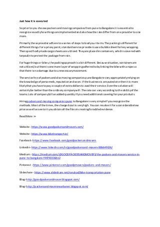 Just how it is executed
So priorto you choose packersandmovingcompaniesfrompune toBangalore itisessential to
recognize exactlyhowthingsare implementedandalsohow the rate differfromone providerto one
more.
Primarilythese provideradhere toa seriesof stepstoloadyour items.The packingisdifferentfor
differentthings.Forapriceypaint,standardservice providersuse abubble sheetforkeywrapping.
Thenspecificallymade cargosheetsare utilized.Theyare placedincontainers,whichiscoveredwith
tarpaulintoprotectthe package fromrain.
For huge thingsor bikes,the packingapproachisa bitdifferent.Becausesituation,containersare
not utilized,butthere isone more layerof wrappingadheredtobylinkingthe bike witharope so
that there isno damage due to unnecessarymovement.
The service fee of packersandalsomovingcompaniespune Bangalore varyappropriatelyrelyingon
the knowledge of personnels,reputationandsoon. If the businessisareputedone thenitis more
likelythatyouhave topay a couple of extradollarsto avail theirservice.Eventhe solutionwill
certainlybe betterthanthe ordinarycompanywill.The rate can varyaccording to the abilityof the
teams.Lots of companybill anaddedquantityif youneedadditional coveringforyourproducts.
Hiringpackersand movingcompaniespune toBangalore isverysimpleif yourecognize the
methods.Mostof the times,the chargedcostis veryhigh.Youcan resolve itfora considerablelow
price as well assee to ityou obtainall the filesincreatingforaddedevidence.
ReadMore >>
Website- https://www.goodpackersandmovers.com/
Website- https://www.biketransport.in/
Facebook- https://www.facebook.com/goodpackersandmovers
Linkedin- https://www.linkedin.com/in/goodpackersand-movers-88b649126/
Medium.- https://medium.com/@GOODPACKERSANDMOVERS/the-packers-and-movers-service-in-
pune-to-bangalore-f44740336de2
Pinterest -https://www.pinterest.com/goodpmovers/packers-and-movers/
Slideshare - https://www.slideshare.net/ranukad/bike-transportation-pune
Blog- http://goodpackerandmover.blogspot.com/
Blog- http://packersandmoversnearbaner.blogspot.com/
 