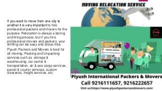 If you want to move from one city to
another it is very important to hire
professional packers and movers for the
purpose. Relocation is always a boring
and tiring process, but if you hire
professional movers and packers, your
shifting can be easy and stress-free.
Piyush Packers and Movers is best for
all moving, Packing and Unpacking
services such as storage &
warehousing, car carrier &
transportation, air & sea cargo services,
parcel & courier services, custom
clearance, freight services, etc.
 