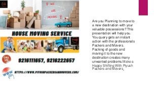 Are you Planning to move to
a new destination with your
valuable possessions? This
presentation will help you.
You query gets an instant
action with the professionals
Packers and Movers.
Packing of goods and
moving it to the new
destination creates many
unwanted problems.Make a
Happy Shifting With Piyush
Packers and Movers.
 
