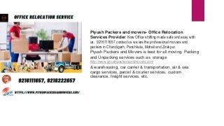 Piyush Packers and movers- Office Relocation
Services Provider. Now Office shifting made safe and easy with
us. 9216111657 contact us we are the professional movers and
packers in Chandigarh, Panchkula, Mohali and Zirakpur.
Piyush Packers and Movers is best for all moving, Packing
and Unpacking services such as storage
http://www.piyushpackersandmovers.com
& warehousing, car carrier & transportation, air & sea
cargo services, parcel & courier services, custom
clearance, freight services, etc.
 
