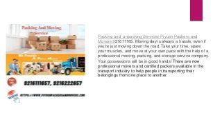 Packing and unpacking Services-Piyush Packers and
Movers 921611165. Moving day is always a hassle, even if
you're just moving down the road. Take your time, spare
your muscles, and move at your own pace with the help of a
professional moving, packing, and storage service company.
Your possessions will be in good hands! There are now
professional movers and certified packers available in the
transport industry to help people in transporting their
belongings from one place to another.
 