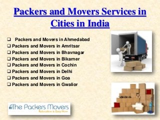 Packers and Movers Services in
Cities in India
 Packers and Movers in Ahmedabad
 Packers and Movers in Amritsar
 Packers and Movers in Bhavnagar
 Packers and Movers in Bikarner
 Packers and Movers in Cochin
 Packers and Movers in Delhi
 Packers and Movers in Goa
 Packers and Movers in Gwalior
 
