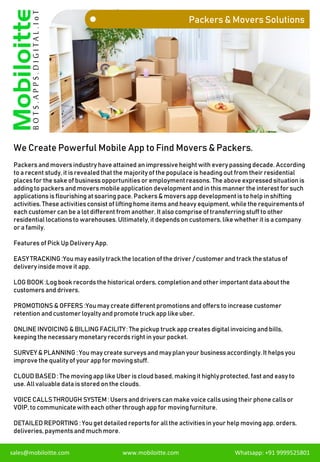 Packers & Movers Solutions
We Create Powerful Mobile App to Find Movers & Packers.
sales@mobiloitte.com www.mobiloitte.com Whatsapp: +91 9999525801
Packers and movers industry have attained an impressive height with every passing decade. According
to a recent study, it is revealed that the majority of the populace is heading out from their residential
places for the sake of business opportunities or employmentreasons. The above expressed situation is
adding to packers and movers mobileapplication development and in this manner the interest for such
applications is flourishing at soaring pace. Packers & movers app development is to help in shifting
activities. These activities consist of lifting home items and heavy equipment,while the requirements of
each customer can be a lot different from another. It also comprise of transferring stuff to other
residential locations to warehouses. Ultimately,it depends on customers, like whether it is a company
or a family.
Features of Pick Up Delivery App.
EASYTRACKING :You may easilytrack the locationof the driver / customer and track the status of
delivery inside move it app.
LOG BOOK :Log book records the historical orders, completionand other important data about the
customers and drivers.
PROMOTIONS & OFFERS :You may create different promotions and offers to increase customer
retention and customer loyaltyand promote truck app like uber.
ONLINE INVOICING & BILLING FACILITY: The pickup truck app creates digital invoicing and bills,
keeping the necessary monetary records right in your pocket.
SURVEY & PLANNING : You may create surveys and mayplan your business accordingly.It helps you
improve the qualityof your app for moving stuff.
CLOUD BASED: The moving app like Uber is cloud based, makingit highlyprotected, fast and easy to
use. Allvaluable data is stored on the clouds.
VOICE CALLSTHROUGH SYSTEM : Users and drivers can make voice callsusing their phone callsor
VOIP, to communicate with each other through app for movingfurniture.
DETAILED REPORTING : You get detailed reports for allthe activities in your help movingapp, orders,
deliveries, payments and muchmore.
 