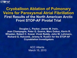 Cryoballoon Ablation of Pulmonary Veins for Paroxysmal Atrial Fibrillation First Results of the North American Arctic Front STOP-AF Pivotal Trial Douglas L. Packer, James M. Irwin, Jean Champagne, Peter G. Guerra, Marc Dubuc, Kevin R. Wheelan, Robert C. Kowal, Vivek Reddy, John W. Lehmann, Richard G. Holcomb, Jeremy N. Ruskin for the STOP-AF Cryoablation Investigators ACC Atlanta  March 15, 2010 