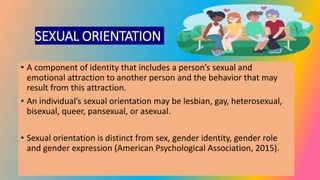 SEXUAL ORIENTATION
• A component of identity that includes a person’s sexual and
emotional attraction to another person and the behavior that may
result from this attraction.
• An individual’s sexual orientation may be lesbian, gay, heterosexual,
bisexual, queer, pansexual, or asexual.
• Sexual orientation is distinct from sex, gender identity, gender role
and gender expression (American Psychological Association, 2015).
 
