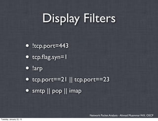 Display Filters

                          • !tcp.port=443
                          • tcp.ﬂag.syn=1
                          • !arp
                          • tcp.port==21 || tcp.port==23
                          • smtp || pop || imap

                                                Network Packet Analysis - Ahmad Muammar W.K. OSCP
Tuesday, January 22, 13
 