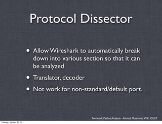 Protocol Dissector

                          • Allow Wireshark to automatically break
                            down into various section so that it can
                            be analyzed
                          • Translator, decoder
                          • Not work for non-standard/default port.

                                                  Network Packet Analysis - Ahmad Muammar W.K. OSCP
Tuesday, January 22, 13
 