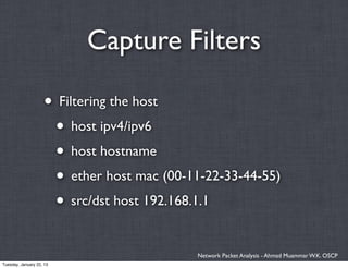 Capture Filters

                    • Filtering the host
                     • host ipv4/ipv6
                     • host hostname
                     • ether host mac (00-11-22-33-44-55)
                     • src/dst host 192.168.1.1

                                            Network Packet Analysis - Ahmad Muammar W.K. OSCP
Tuesday, January 22, 13
 