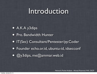 Introduction

                    • A.K.A y3dips
                    • Pro. Bandwidth Hunter
                    • IT(Sec) Consultant/Pentester/py.Coder
                    • Founder echo.or.id, ubuntu-id, idsecconf
                    • @y3dips, me@ammar.web.id

                                              Network Packet Analysis - Ahmad Muammar W.K. OSCP
Tuesday, January 22, 13
 