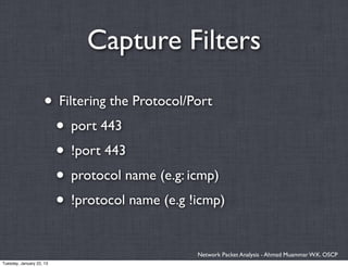 Capture Filters

                    • Filtering the Protocol/Port
                     • port 443
                     • !port 443
                     • protocol name (e.g: icmp)
                     • !protocol name (e.g !icmp)

                                            Network Packet Analysis - Ahmad Muammar W.K. OSCP
Tuesday, January 22, 13
 