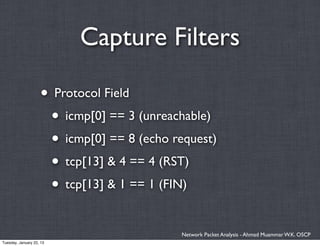 Capture Filters

                    • Protocol Field
                     • icmp[0] == 3 (unreachable)
                     • icmp[0] == 8 (echo request)
                     • tcp[13] & 4 == 4 (RST)
                     • tcp[13] & 1 == 1 (FIN)

                                            Network Packet Analysis - Ahmad Muammar W.K. OSCP
Tuesday, January 22, 13
 