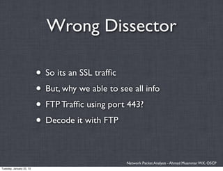 Wrong Dissector

                          • So its an SSL trafﬁc
                          • But, why we able to see all info
                          • FTP Trafﬁc using port 443?
                          • Decode it with FTP

                                                  Network Packet Analysis - Ahmad Muammar W.K. OSCP
Tuesday, January 22, 13
 