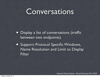 Conversations

                          • Display a list of conversations (trafﬁc
                            between two endpoints)
                          • Support: Protocol Speciﬁc Windows,
                            Name Resolution and Limit to Display
                            Filter



                                                   Network Packet Analysis - Ahmad Muammar W.K. OSCP
Tuesday, January 22, 13
 