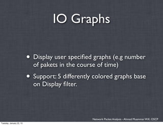 IO Graphs

                          • Display user speciﬁed graphs (e.g number
                            of pakets in the course of time)
                          • Support: 5 differently colored graphs base
                            on Display ﬁlter.




                                                  Network Packet Analysis - Ahmad Muammar W.K. OSCP
Tuesday, January 22, 13
 