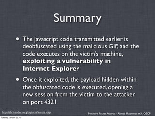 Summary
                • The javascript code transmitted earlier is
                          deobfuscated using the malicious GIF, and the
                          code executes on the victim’s machine,
                          exploiting a vulnerability in
                          Internet Explorer
                • Once it exploited, the payload hidden within
                          the obfuscated code is executed, opening a
                          new session from the victim to the attacker
                          on port 4321
 http://chrissanders.org/captures/aurora.pcap        Network Packet Analysis - Ahmad Muammar W.K. OSCP
Tuesday, January 22, 13
 