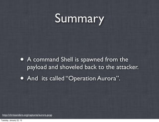 Summary


                    • A command Shell is spawned from the
                          payload and shoveled back to the attacker.
                    • And          its called “Operation Aurora”.




 http://chrissanders.org/captures/aurora.pcap
Tuesday, January 22, 13
 