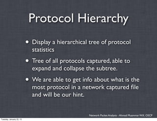 Protocol Hierarchy
                          • Display a hierarchical tree of protocol
                            statistics
                          • Tree of all protocols captured, able to
                            expand and collapse the subtree.
                          • We are able to get info about what is the
                            most protocol in a network captured ﬁle
                            and will be our hint.


                                                   Network Packet Analysis - Ahmad Muammar W.K. OSCP
Tuesday, January 22, 13
 