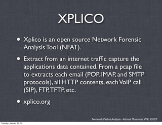 XPLICO
                • Xplico is an open source Network Forensic
                          Analysis Tool (NFAT).
                • Extract from an internet trafﬁc capture the
                          applications data contained. From a pcap ﬁle
                          to extracts each email (POP, IMAP, and SMTP
                          protocols), all HTTP contents, each VoIP call
                          (SIP), FTP, TFTP, etc.
                • xplico.org
                                                   Network Packet Analysis - Ahmad Muammar W.K. OSCP
Tuesday, January 22, 13
 