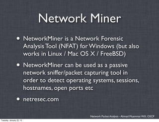 Network Miner
                • NetworkMiner is a Network Forensic
                          Analysis Tool (NFAT) for Windows (but also
                          works in Linux / Mac OS X / FreeBSD)
                • NetworkMiner can be used as a passive
                          network sniffer/packet capturing tool in
                          order to detect operating systems, sessions,
                          hostnames, open ports etc
                • netresec.com
                                                   Network Packet Analysis - Ahmad Muammar W.K. OSCP
Tuesday, January 22, 13
 