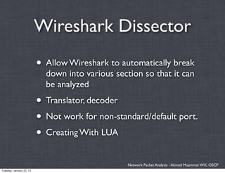 Wireshark Dissector
                          • Allow Wireshark to automatically break
                            down into various section so that it can
                            be analyzed
                          • Translator, decoder
                          • Not work for non-standard/default port.
                          • Creating With LUA
                                                  Network Packet Analysis - Ahmad Muammar W.K. OSCP
Tuesday, January 22, 13
 