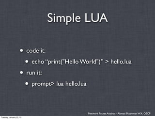 Simple LUA

                    • code it:
                     • echo “print("Hello World")” > hello.lua
                    • run it:
                     • prompt> lua hello.lua

                                             Network Packet Analysis - Ahmad Muammar W.K. OSCP
Tuesday, January 22, 13
 