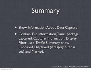 Summary

                          • Show Information About Data Capture
                          • Contain: File Information, Time package
                            captured, Capture Information, Display
                            Filter used, Trafﬁc Summary, show
                            Captured, Displayed (if display ﬁlter is
                            set) and Marked.


                                                  Network Packet Analysis - Ahmad Muammar W.K. OSCP
Tuesday, January 22, 13
 