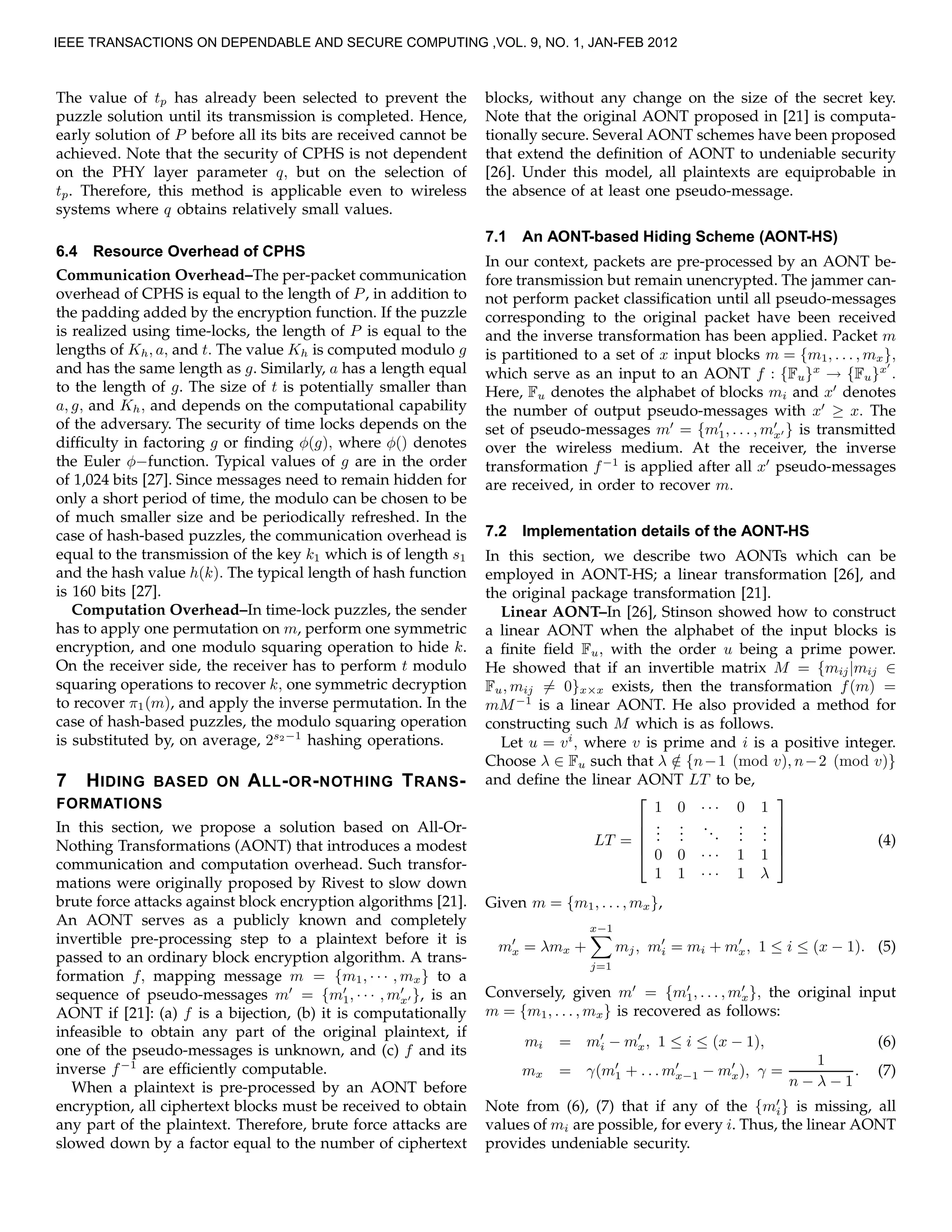 The value of tp has already been selected to prevent the
puzzle solution until its transmission is completed. Hence,
early solution of P before all its bits are received cannot be
achieved. Note that the security of CPHS is not dependent
on the PHY layer parameter q, but on the selection of
tp. Therefore, this method is applicable even to wireless
systems where q obtains relatively small values.
6.4 Resource Overhead of CPHS
Communication Overhead–The per-packet communication
overhead of CPHS is equal to the length of P, in addition to
the padding added by the encryption function. If the puzzle
is realized using time-locks, the length of P is equal to the
lengths of Kh, a, and t. The value Kh is computed modulo g
and has the same length as g. Similarly, a has a length equal
to the length of g. The size of t is potentially smaller than
a, g, and Kh, and depends on the computational capability
of the adversary. The security of time locks depends on the
difﬁculty in factoring g or ﬁnding φ(g), where φ() denotes
the Euler φ−function. Typical values of g are in the order
of 1,024 bits [27]. Since messages need to remain hidden for
only a short period of time, the modulo can be chosen to be
of much smaller size and be periodically refreshed. In the
case of hash-based puzzles, the communication overhead is
equal to the transmission of the key k1 which is of length s1
and the hash value h(k). The typical length of hash function
is 160 bits [27].
Computation Overhead–In time-lock puzzles, the sender
has to apply one permutation on m, perform one symmetric
encryption, and one modulo squaring operation to hide k.
On the receiver side, the receiver has to perform t modulo
squaring operations to recover k, one symmetric decryption
to recover π1(m), and apply the inverse permutation. In the
case of hash-based puzzles, the modulo squaring operation
is substituted by, on average, 2s2−1
hashing operations.
7 HIDING BASED ON ALL-OR-NOTHING TRANS-
FORMATIONS
In this section, we propose a solution based on All-Or-
Nothing Transformations (AONT) that introduces a modest
communication and computation overhead. Such transfor-
mations were originally proposed by Rivest to slow down
brute force attacks against block encryption algorithms [21].
An AONT serves as a publicly known and completely
invertible pre-processing step to a plaintext before it is
passed to an ordinary block encryption algorithm. A trans-
formation f, mapping message m = {m1, · · · , mx} to a
sequence of pseudo-messages m′
= {m′
1, · · · , m′
x′ }, is an
AONT if [21]: (a) f is a bijection, (b) it is computationally
infeasible to obtain any part of the original plaintext, if
one of the pseudo-messages is unknown, and (c) f and its
inverse f−1
are efﬁciently computable.
When a plaintext is pre-processed by an AONT before
encryption, all ciphertext blocks must be received to obtain
any part of the plaintext. Therefore, brute force attacks are
slowed down by a factor equal to the number of ciphertext
blocks, without any change on the size of the secret key.
Note that the original AONT proposed in [21] is computa-
tionally secure. Several AONT schemes have been proposed
that extend the deﬁnition of AONT to undeniable security
[26]. Under this model, all plaintexts are equiprobable in
the absence of at least one pseudo-message.
7.1 An AONT-based Hiding Scheme (AONT-HS)
In our context, packets are pre-processed by an AONT be-
fore transmission but remain unencrypted. The jammer can-
not perform packet classiﬁcation until all pseudo-messages
corresponding to the original packet have been received
and the inverse transformation has been applied. Packet m
is partitioned to a set of x input blocks m = {m1, . . . , mx},
which serve as an input to an AONT f : {Fu}x
→ {Fu}x′
.
Here, Fu denotes the alphabet of blocks mi and x′
denotes
the number of output pseudo-messages with x′
≥ x. The
set of pseudo-messages m′
= {m′
1, . . . , m′
x′ } is transmitted
over the wireless medium. At the receiver, the inverse
transformation f−1
is applied after all x′
pseudo-messages
are received, in order to recover m.
7.2 Implementation details of the AONT-HS
In this section, we describe two AONTs which can be
employed in AONT-HS; a linear transformation [26], and
the original package transformation [21].
Linear AONT–In [26], Stinson showed how to construct
a linear AONT when the alphabet of the input blocks is
a ﬁnite ﬁeld Fu, with the order u being a prime power.
He showed that if an invertible matrix M = {mij|mij ∈
Fu, mij = 0}x×x exists, then the transformation f(m) =
mM−1
is a linear AONT. He also provided a method for
constructing such M which is as follows.
Let u = vi
, where v is prime and i is a positive integer.
Choose λ ∈ Fu such that λ /∈ {n−1 (mod v), n−2 (mod v)}
and deﬁne the linear AONT LT to be,
LT =





1 0 · · · 0 1
...
...
...
...
...
0 0 · · · 1 1
1 1 · · · 1 λ





(4)
Given m = {m1, . . . , mx},
m′
x = λmx +
x−1
j=1
mj, m′
i = mi + m′
x, 1 ≤ i ≤ (x − 1). (5)
Conversely, given m′
= {m′
1, . . . , m′
x}, the original input
m = {m1, . . . , mx} is recovered as follows:
mi = m′
i − m′
x, 1 ≤ i ≤ (x − 1), (6)
mx = γ(m′
1 + . . . m′
x−1 − m′
x), γ =
1
n − λ − 1
. (7)
Note from (6), (7) that if any of the {m′
i} is missing, all
values of mi are possible, for every i. Thus, the linear AONT
provides undeniable security.
IEEE TRANSACTIONS ON DEPENDABLE AND SECURE COMPUTING ,VOL. 9, NO. 1, JAN-FEB 2012
 