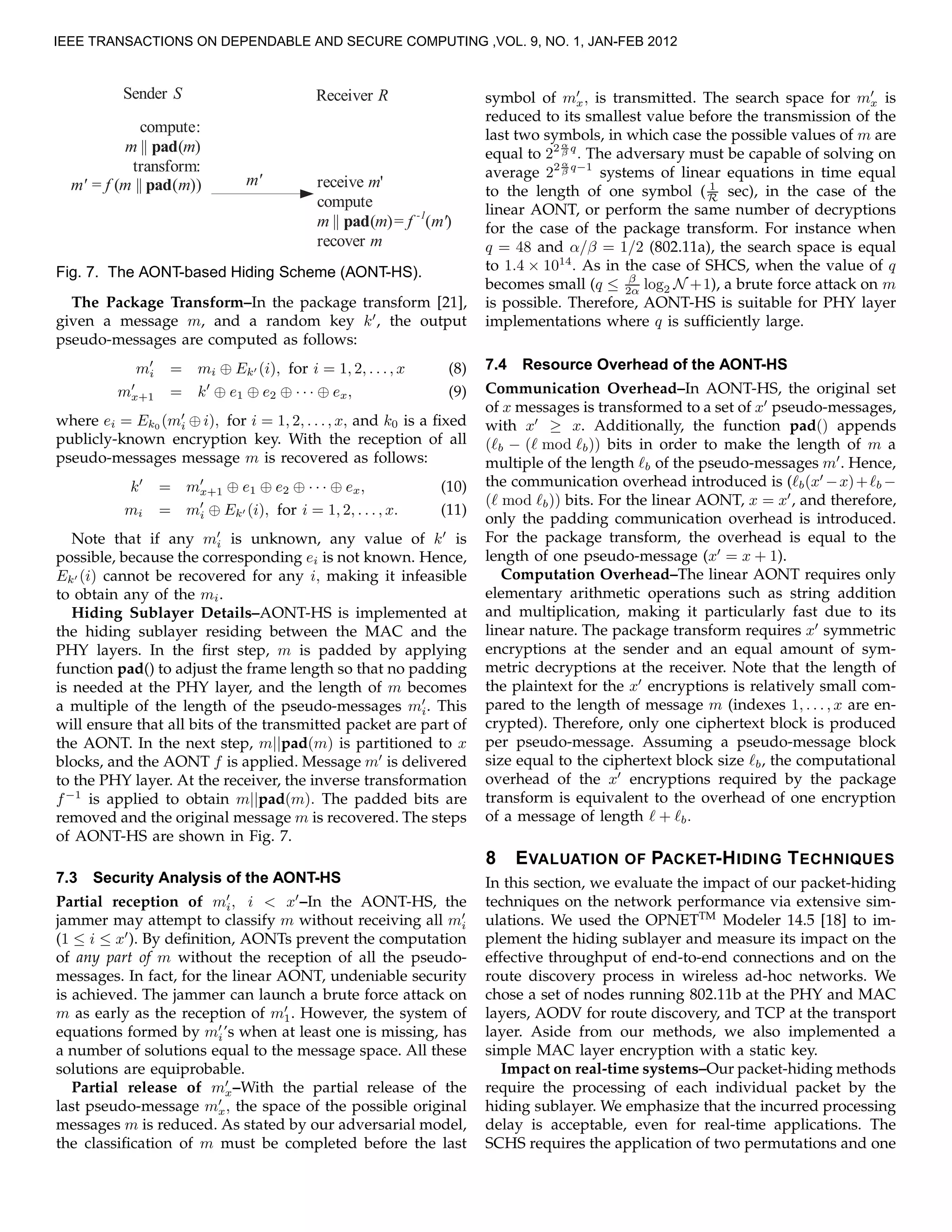 Sender S
compute:
m || pad(m)
transform:
m' = f (m || pad(m))
Receiver R
receive m'
compute
m || pad(m)= f -1
(m')
recover m
m'
Fig. 7. The AONT-based Hiding Scheme (AONT-HS).
The Package Transform–In the package transform [21],
given a message m, and a random key k′
, the output
pseudo-messages are computed as follows:
m′
i = mi ⊕ Ek′ (i), for i = 1, 2, . . ., x (8)
m′
x+1 = k′
⊕ e1 ⊕ e2 ⊕ · · · ⊕ ex, (9)
where ei = Ek0 (m′
i ⊕ i), for i = 1, 2, . . ., x, and k0 is a ﬁxed
publicly-known encryption key. With the reception of all
pseudo-messages message m is recovered as follows:
k′
= m′
x+1 ⊕ e1 ⊕ e2 ⊕ · · · ⊕ ex, (10)
mi = m′
i ⊕ Ek′ (i), for i = 1, 2, . . . , x. (11)
Note that if any m′
i is unknown, any value of k′
is
possible, because the corresponding ei is not known. Hence,
Ek′ (i) cannot be recovered for any i, making it infeasible
to obtain any of the mi.
Hiding Sublayer Details–AONT-HS is implemented at
the hiding sublayer residing between the MAC and the
PHY layers. In the ﬁrst step, m is padded by applying
function pad() to adjust the frame length so that no padding
is needed at the PHY layer, and the length of m becomes
a multiple of the length of the pseudo-messages m′
i. This
will ensure that all bits of the transmitted packet are part of
the AONT. In the next step, m||pad(m) is partitioned to x
blocks, and the AONT f is applied. Message m′
is delivered
to the PHY layer. At the receiver, the inverse transformation
f−1
is applied to obtain m||pad(m). The padded bits are
removed and the original message m is recovered. The steps
of AONT-HS are shown in Fig. 7.
7.3 Security Analysis of the AONT-HS
Partial reception of m′
i, i < x′
–In the AONT-HS, the
jammer may attempt to classify m without receiving all m′
i
(1 ≤ i ≤ x′
). By deﬁnition, AONTs prevent the computation
of any part of m without the reception of all the pseudo-
messages. In fact, for the linear AONT, undeniable security
is achieved. The jammer can launch a brute force attack on
m as early as the reception of m′
1. However, the system of
equations formed by m′
i’s when at least one is missing, has
a number of solutions equal to the message space. All these
solutions are equiprobable.
Partial release of m′
x–With the partial release of the
last pseudo-message m′
x, the space of the possible original
messages m is reduced. As stated by our adversarial model,
the classiﬁcation of m must be completed before the last
symbol of m′
x, is transmitted. The search space for m′
x is
reduced to its smallest value before the transmission of the
last two symbols, in which case the possible values of m are
equal to 22 α
β q
. The adversary must be capable of solving on
average 22 α
β q−1
systems of linear equations in time equal
to the length of one symbol ( 1
R sec), in the case of the
linear AONT, or perform the same number of decryptions
for the case of the package transform. For instance when
q = 48 and α/β = 1/2 (802.11a), the search space is equal
to 1.4 × 1014
. As in the case of SHCS, when the value of q
becomes small (q ≤ β
2α log2 N +1), a brute force attack on m
is possible. Therefore, AONT-HS is suitable for PHY layer
implementations where q is sufﬁciently large.
7.4 Resource Overhead of the AONT-HS
Communication Overhead–In AONT-HS, the original set
of x messages is transformed to a set of x′
pseudo-messages,
with x′
≥ x. Additionally, the function pad() appends
(ℓb − (ℓ mod ℓb)) bits in order to make the length of m a
multiple of the length ℓb of the pseudo-messages m′
. Hence,
the communication overhead introduced is (ℓb(x′
−x)+ℓb −
(ℓ mod ℓb)) bits. For the linear AONT, x = x′
, and therefore,
only the padding communication overhead is introduced.
For the package transform, the overhead is equal to the
length of one pseudo-message (x′
= x + 1).
Computation Overhead–The linear AONT requires only
elementary arithmetic operations such as string addition
and multiplication, making it particularly fast due to its
linear nature. The package transform requires x′
symmetric
encryptions at the sender and an equal amount of sym-
metric decryptions at the receiver. Note that the length of
the plaintext for the x′
encryptions is relatively small com-
pared to the length of message m (indexes 1, . . . , x are en-
crypted). Therefore, only one ciphertext block is produced
per pseudo-message. Assuming a pseudo-message block
size equal to the ciphertext block size ℓb, the computational
overhead of the x′
encryptions required by the package
transform is equivalent to the overhead of one encryption
of a message of length ℓ + ℓb.
8 EVALUATION OF PACKET-HIDING TECHNIQUES
In this section, we evaluate the impact of our packet-hiding
techniques on the network performance via extensive sim-
ulations. We used the OPNETTM
Modeler 14.5 [18] to im-
plement the hiding sublayer and measure its impact on the
effective throughput of end-to-end connections and on the
route discovery process in wireless ad-hoc networks. We
chose a set of nodes running 802.11b at the PHY and MAC
layers, AODV for route discovery, and TCP at the transport
layer. Aside from our methods, we also implemented a
simple MAC layer encryption with a static key.
Impact on real-time systems–Our packet-hiding methods
require the processing of each individual packet by the
hiding sublayer. We emphasize that the incurred processing
delay is acceptable, even for real-time applications. The
SCHS requires the application of two permutations and one
IEEE TRANSACTIONS ON DEPENDABLE AND SECURE COMPUTING ,VOL. 9, NO. 1, JAN-FEB 2012
 