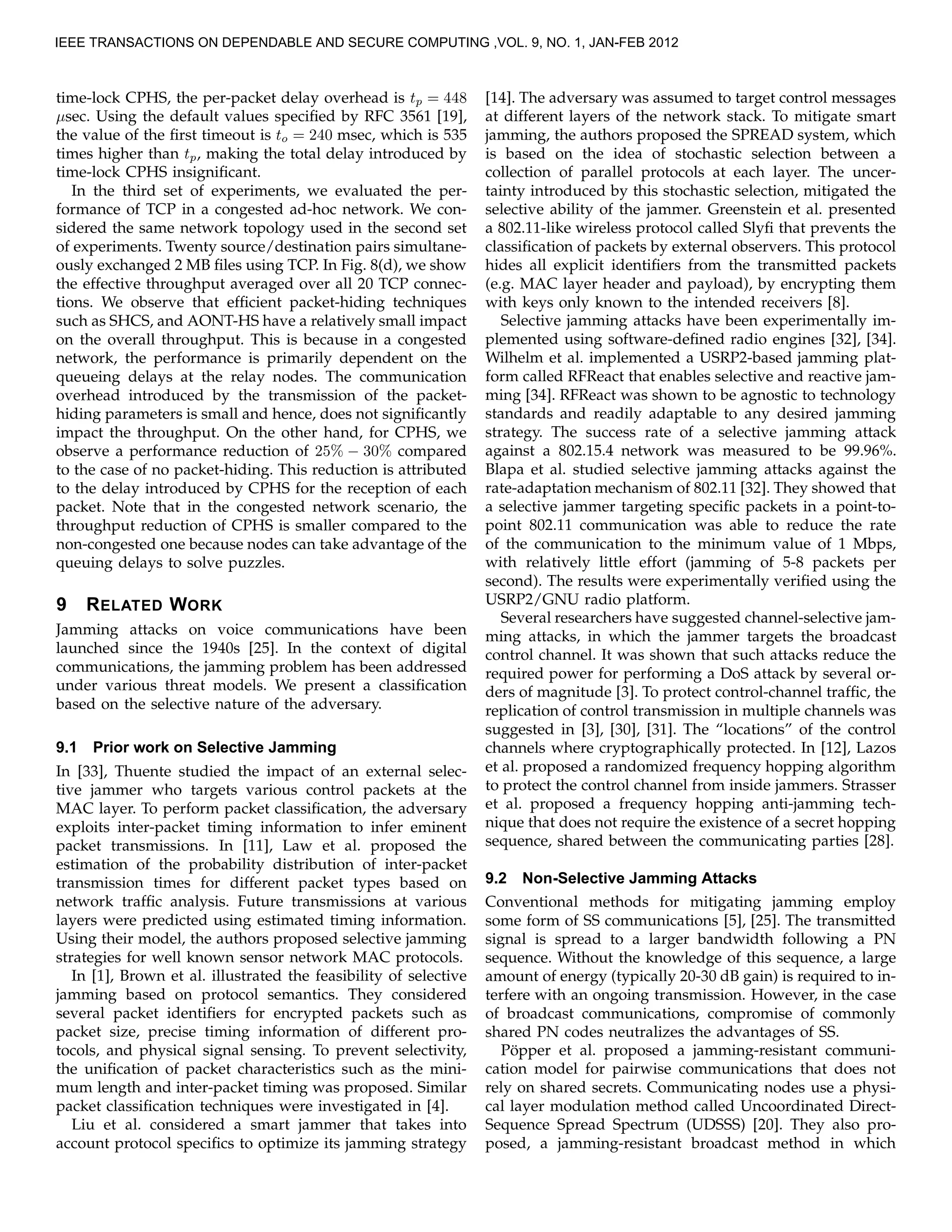 time-lock CPHS, the per-packet delay overhead is tp = 448
µsec. Using the default values speciﬁed by RFC 3561 [19],
the value of the ﬁrst timeout is to = 240 msec, which is 535
times higher than tp, making the total delay introduced by
time-lock CPHS insigniﬁcant.
In the third set of experiments, we evaluated the per-
formance of TCP in a congested ad-hoc network. We con-
sidered the same network topology used in the second set
of experiments. Twenty source/destination pairs simultane-
ously exchanged 2 MB ﬁles using TCP. In Fig. 8(d), we show
the effective throughput averaged over all 20 TCP connec-
tions. We observe that efﬁcient packet-hiding techniques
such as SHCS, and AONT-HS have a relatively small impact
on the overall throughput. This is because in a congested
network, the performance is primarily dependent on the
queueing delays at the relay nodes. The communication
overhead introduced by the transmission of the packet-
hiding parameters is small and hence, does not signiﬁcantly
impact the throughput. On the other hand, for CPHS, we
observe a performance reduction of 25% − 30% compared
to the case of no packet-hiding. This reduction is attributed
to the delay introduced by CPHS for the reception of each
packet. Note that in the congested network scenario, the
throughput reduction of CPHS is smaller compared to the
non-congested one because nodes can take advantage of the
queuing delays to solve puzzles.
9 RELATED WORK
Jamming attacks on voice communications have been
launched since the 1940s [25]. In the context of digital
communications, the jamming problem has been addressed
under various threat models. We present a classiﬁcation
based on the selective nature of the adversary.
9.1 Prior work on Selective Jamming
In [33], Thuente studied the impact of an external selec-
tive jammer who targets various control packets at the
MAC layer. To perform packet classiﬁcation, the adversary
exploits inter-packet timing information to infer eminent
packet transmissions. In [11], Law et al. proposed the
estimation of the probability distribution of inter-packet
transmission times for different packet types based on
network trafﬁc analysis. Future transmissions at various
layers were predicted using estimated timing information.
Using their model, the authors proposed selective jamming
strategies for well known sensor network MAC protocols.
In [1], Brown et al. illustrated the feasibility of selective
jamming based on protocol semantics. They considered
several packet identiﬁers for encrypted packets such as
packet size, precise timing information of different pro-
tocols, and physical signal sensing. To prevent selectivity,
the uniﬁcation of packet characteristics such as the mini-
mum length and inter-packet timing was proposed. Similar
packet classiﬁcation techniques were investigated in [4].
Liu et al. considered a smart jammer that takes into
account protocol speciﬁcs to optimize its jamming strategy
[14]. The adversary was assumed to target control messages
at different layers of the network stack. To mitigate smart
jamming, the authors proposed the SPREAD system, which
is based on the idea of stochastic selection between a
collection of parallel protocols at each layer. The uncer-
tainty introduced by this stochastic selection, mitigated the
selective ability of the jammer. Greenstein et al. presented
a 802.11-like wireless protocol called Slyﬁ that prevents the
classiﬁcation of packets by external observers. This protocol
hides all explicit identiﬁers from the transmitted packets
(e.g. MAC layer header and payload), by encrypting them
with keys only known to the intended receivers [8].
Selective jamming attacks have been experimentally im-
plemented using software-deﬁned radio engines [32], [34].
Wilhelm et al. implemented a USRP2-based jamming plat-
form called RFReact that enables selective and reactive jam-
ming [34]. RFReact was shown to be agnostic to technology
standards and readily adaptable to any desired jamming
strategy. The success rate of a selective jamming attack
against a 802.15.4 network was measured to be 99.96%.
Blapa et al. studied selective jamming attacks against the
rate-adaptation mechanism of 802.11 [32]. They showed that
a selective jammer targeting speciﬁc packets in a point-to-
point 802.11 communication was able to reduce the rate
of the communication to the minimum value of 1 Mbps,
with relatively little effort (jamming of 5-8 packets per
second). The results were experimentally veriﬁed using the
USRP2/GNU radio platform.
Several researchers have suggested channel-selective jam-
ming attacks, in which the jammer targets the broadcast
control channel. It was shown that such attacks reduce the
required power for performing a DoS attack by several or-
ders of magnitude [3]. To protect control-channel trafﬁc, the
replication of control transmission in multiple channels was
suggested in [3], [30], [31]. The “locations” of the control
channels where cryptographically protected. In [12], Lazos
et al. proposed a randomized frequency hopping algorithm
to protect the control channel from inside jammers. Strasser
et al. proposed a frequency hopping anti-jamming tech-
nique that does not require the existence of a secret hopping
sequence, shared between the communicating parties [28].
9.2 Non-Selective Jamming Attacks
Conventional methods for mitigating jamming employ
some form of SS communications [5], [25]. The transmitted
signal is spread to a larger bandwidth following a PN
sequence. Without the knowledge of this sequence, a large
amount of energy (typically 20-30 dB gain) is required to in-
terfere with an ongoing transmission. However, in the case
of broadcast communications, compromise of commonly
shared PN codes neutralizes the advantages of SS.
P¨opper et al. proposed a jamming-resistant communi-
cation model for pairwise communications that does not
rely on shared secrets. Communicating nodes use a physi-
cal layer modulation method called Uncoordinated Direct-
Sequence Spread Spectrum (UDSSS) [20]. They also pro-
posed, a jamming-resistant broadcast method in which
IEEE TRANSACTIONS ON DEPENDABLE AND SECURE COMPUTING ,VOL. 9, NO. 1, JAN-FEB 2012
 