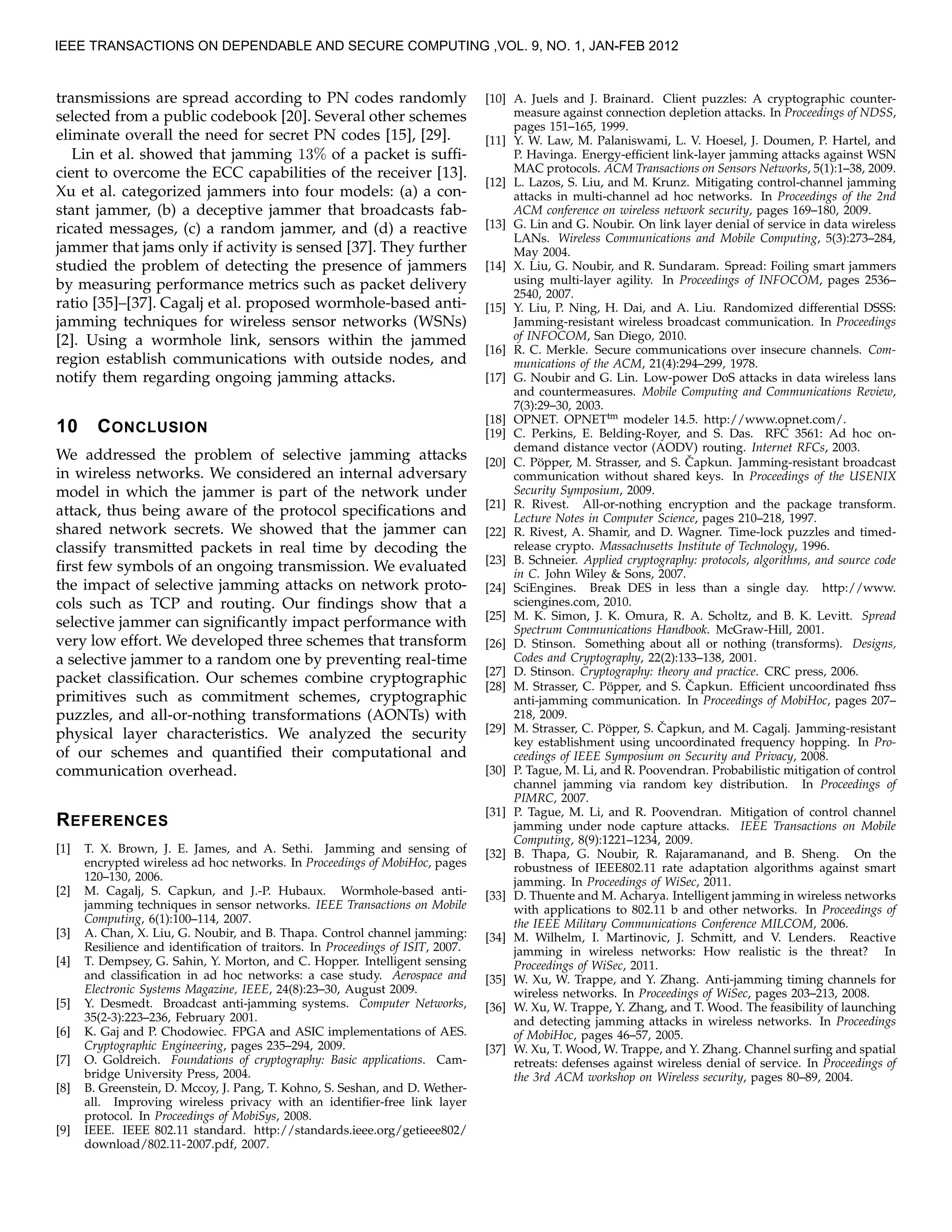 transmissions are spread according to PN codes randomly
selected from a public codebook [20]. Several other schemes
eliminate overall the need for secret PN codes [15], [29].
Lin et al. showed that jamming 13% of a packet is sufﬁ-
cient to overcome the ECC capabilities of the receiver [13].
Xu et al. categorized jammers into four models: (a) a con-
stant jammer, (b) a deceptive jammer that broadcasts fab-
ricated messages, (c) a random jammer, and (d) a reactive
jammer that jams only if activity is sensed [37]. They further
studied the problem of detecting the presence of jammers
by measuring performance metrics such as packet delivery
ratio [35]–[37]. Cagalj et al. proposed wormhole-based anti-
jamming techniques for wireless sensor networks (WSNs)
[2]. Using a wormhole link, sensors within the jammed
region establish communications with outside nodes, and
notify them regarding ongoing jamming attacks.
10 CONCLUSION
We addressed the problem of selective jamming attacks
in wireless networks. We considered an internal adversary
model in which the jammer is part of the network under
attack, thus being aware of the protocol speciﬁcations and
shared network secrets. We showed that the jammer can
classify transmitted packets in real time by decoding the
ﬁrst few symbols of an ongoing transmission. We evaluated
the impact of selective jamming attacks on network proto-
cols such as TCP and routing. Our ﬁndings show that a
selective jammer can signiﬁcantly impact performance with
very low effort. We developed three schemes that transform
a selective jammer to a random one by preventing real-time
packet classiﬁcation. Our schemes combine cryptographic
primitives such as commitment schemes, cryptographic
puzzles, and all-or-nothing transformations (AONTs) with
physical layer characteristics. We analyzed the security
of our schemes and quantiﬁed their computational and
communication overhead.
REFERENCES
[1] T. X. Brown, J. E. James, and A. Sethi. Jamming and sensing of
encrypted wireless ad hoc networks. In Proceedings of MobiHoc, pages
120–130, 2006.
[2] M. Cagalj, S. Capkun, and J.-P. Hubaux. Wormhole-based anti-
jamming techniques in sensor networks. IEEE Transactions on Mobile
Computing, 6(1):100–114, 2007.
[3] A. Chan, X. Liu, G. Noubir, and B. Thapa. Control channel jamming:
Resilience and identiﬁcation of traitors. In Proceedings of ISIT, 2007.
[4] T. Dempsey, G. Sahin, Y. Morton, and C. Hopper. Intelligent sensing
and classiﬁcation in ad hoc networks: a case study. Aerospace and
Electronic Systems Magazine, IEEE, 24(8):23–30, August 2009.
[5] Y. Desmedt. Broadcast anti-jamming systems. Computer Networks,
35(2-3):223–236, February 2001.
[6] K. Gaj and P. Chodowiec. FPGA and ASIC implementations of AES.
Cryptographic Engineering, pages 235–294, 2009.
[7] O. Goldreich. Foundations of cryptography: Basic applications. Cam-
bridge University Press, 2004.
[8] B. Greenstein, D. Mccoy, J. Pang, T. Kohno, S. Seshan, and D. Wether-
all. Improving wireless privacy with an identiﬁer-free link layer
protocol. In Proceedings of MobiSys, 2008.
[9] IEEE. IEEE 802.11 standard. http://standards.ieee.org/getieee802/
download/802.11-2007.pdf, 2007.
[10] A. Juels and J. Brainard. Client puzzles: A cryptographic counter-
measure against connection depletion attacks. In Proceedings of NDSS,
pages 151–165, 1999.
[11] Y. W. Law, M. Palaniswami, L. V. Hoesel, J. Doumen, P. Hartel, and
P. Havinga. Energy-efﬁcient link-layer jamming attacks against WSN
MAC protocols. ACM Transactions on Sensors Networks, 5(1):1–38, 2009.
[12] L. Lazos, S. Liu, and M. Krunz. Mitigating control-channel jamming
attacks in multi-channel ad hoc networks. In Proceedings of the 2nd
ACM conference on wireless network security, pages 169–180, 2009.
[13] G. Lin and G. Noubir. On link layer denial of service in data wireless
LANs. Wireless Communications and Mobile Computing, 5(3):273–284,
May 2004.
[14] X. Liu, G. Noubir, and R. Sundaram. Spread: Foiling smart jammers
using multi-layer agility. In Proceedings of INFOCOM, pages 2536–
2540, 2007.
[15] Y. Liu, P. Ning, H. Dai, and A. Liu. Randomized differential DSSS:
Jamming-resistant wireless broadcast communication. In Proceedings
of INFOCOM, San Diego, 2010.
[16] R. C. Merkle. Secure communications over insecure channels. Com-
munications of the ACM, 21(4):294–299, 1978.
[17] G. Noubir and G. Lin. Low-power DoS attacks in data wireless lans
and countermeasures. Mobile Computing and Communications Review,
7(3):29–30, 2003.
[18] OPNET. OPNETtm modeler 14.5. http://www.opnet.com/.
[19] C. Perkins, E. Belding-Royer, and S. Das. RFC 3561: Ad hoc on-
demand distance vector (AODV) routing. Internet RFCs, 2003.
[20] C. P¨opper, M. Strasser, and S. ˇCapkun. Jamming-resistant broadcast
communication without shared keys. In Proceedings of the USENIX
Security Symposium, 2009.
[21] R. Rivest. All-or-nothing encryption and the package transform.
Lecture Notes in Computer Science, pages 210–218, 1997.
[22] R. Rivest, A. Shamir, and D. Wagner. Time-lock puzzles and timed-
release crypto. Massachusetts Institute of Technology, 1996.
[23] B. Schneier. Applied cryptography: protocols, algorithms, and source code
in C. John Wiley & Sons, 2007.
[24] SciEngines. Break DES in less than a single day. http://www.
sciengines.com, 2010.
[25] M. K. Simon, J. K. Omura, R. A. Scholtz, and B. K. Levitt. Spread
Spectrum Communications Handbook. McGraw-Hill, 2001.
[26] D. Stinson. Something about all or nothing (transforms). Designs,
Codes and Cryptography, 22(2):133–138, 2001.
[27] D. Stinson. Cryptography: theory and practice. CRC press, 2006.
[28] M. Strasser, C. P¨opper, and S. ˇCapkun. Efﬁcient uncoordinated fhss
anti-jamming communication. In Proceedings of MobiHoc, pages 207–
218, 2009.
[29] M. Strasser, C. P¨opper, S. ˇCapkun, and M. Cagalj. Jamming-resistant
key establishment using uncoordinated frequency hopping. In Pro-
ceedings of IEEE Symposium on Security and Privacy, 2008.
[30] P. Tague, M. Li, and R. Poovendran. Probabilistic mitigation of control
channel jamming via random key distribution. In Proceedings of
PIMRC, 2007.
[31] P. Tague, M. Li, and R. Poovendran. Mitigation of control channel
jamming under node capture attacks. IEEE Transactions on Mobile
Computing, 8(9):1221–1234, 2009.
[32] B. Thapa, G. Noubir, R. Rajaramanand, and B. Sheng. On the
robustness of IEEE802.11 rate adaptation algorithms against smart
jamming. In Proceedings of WiSec, 2011.
[33] D. Thuente and M. Acharya. Intelligent jamming in wireless networks
with applications to 802.11 b and other networks. In Proceedings of
the IEEE Military Communications Conference MILCOM, 2006.
[34] M. Wilhelm, I. Martinovic, J. Schmitt, and V. Lenders. Reactive
jamming in wireless networks: How realistic is the threat? In
Proceedings of WiSec, 2011.
[35] W. Xu, W. Trappe, and Y. Zhang. Anti-jamming timing channels for
wireless networks. In Proceedings of WiSec, pages 203–213, 2008.
[36] W. Xu, W. Trappe, Y. Zhang, and T. Wood. The feasibility of launching
and detecting jamming attacks in wireless networks. In Proceedings
of MobiHoc, pages 46–57, 2005.
[37] W. Xu, T. Wood, W. Trappe, and Y. Zhang. Channel surﬁng and spatial
retreats: defenses against wireless denial of service. In Proceedings of
the 3rd ACM workshop on Wireless security, pages 80–89, 2004.
IEEE TRANSACTIONS ON DEPENDABLE AND SECURE COMPUTING ,VOL. 9, NO. 1, JAN-FEB 2012
 