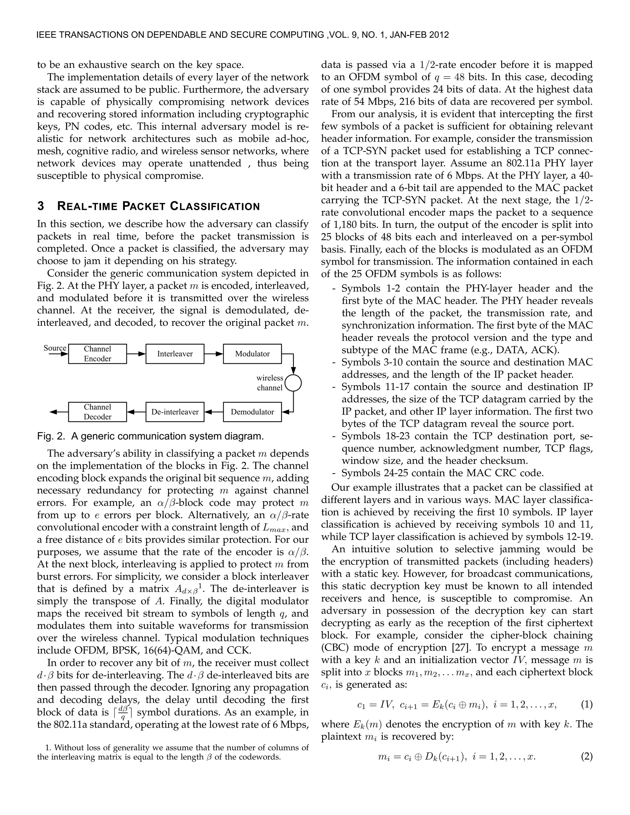 to be an exhaustive search on the key space.
The implementation details of every layer of the network
stack are assumed to be public. Furthermore, the adversary
is capable of physically compromising network devices
and recovering stored information including cryptographic
keys, PN codes, etc. This internal adversary model is re-
alistic for network architectures such as mobile ad-hoc,
mesh, cognitive radio, and wireless sensor networks, where
network devices may operate unattended , thus being
susceptible to physical compromise.
3 REAL-TIME PACKET CLASSIFICATION
In this section, we describe how the adversary can classify
packets in real time, before the packet transmission is
completed. Once a packet is classiﬁed, the adversary may
choose to jam it depending on his strategy.
Consider the generic communication system depicted in
Fig. 2. At the PHY layer, a packet m is encoded, interleaved,
and modulated before it is transmitted over the wireless
channel. At the receiver, the signal is demodulated, de-
interleaved, and decoded, to recover the original packet m.
Fig. 2. A generic communication system diagram.
The adversary’s ability in classifying a packet m depends
on the implementation of the blocks in Fig. 2. The channel
encoding block expands the original bit sequence m, adding
necessary redundancy for protecting m against channel
errors. For example, an α/β-block code may protect m
from up to e errors per block. Alternatively, an α/β-rate
convolutional encoder with a constraint length of Lmax, and
a free distance of e bits provides similar protection. For our
purposes, we assume that the rate of the encoder is α/β.
At the next block, interleaving is applied to protect m from
burst errors. For simplicity, we consider a block interleaver
that is deﬁned by a matrix Ad×β
1
. The de-interleaver is
simply the transpose of A. Finally, the digital modulator
maps the received bit stream to symbols of length q, and
modulates them into suitable waveforms for transmission
over the wireless channel. Typical modulation techniques
include OFDM, BPSK, 16(64)-QAM, and CCK.
In order to recover any bit of m, the receiver must collect
d·β bits for de-interleaving. The d·β de-interleaved bits are
then passed through the decoder. Ignoring any propagation
and decoding delays, the delay until decoding the ﬁrst
block of data is ⌈dβ
q ⌉ symbol durations. As an example, in
the 802.11a standard, operating at the lowest rate of 6 Mbps,
1. Without loss of generality we assume that the number of columns of
the interleaving matrix is equal to the length β of the codewords.
data is passed via a 1/2-rate encoder before it is mapped
to an OFDM symbol of q = 48 bits. In this case, decoding
of one symbol provides 24 bits of data. At the highest data
rate of 54 Mbps, 216 bits of data are recovered per symbol.
From our analysis, it is evident that intercepting the ﬁrst
few symbols of a packet is sufﬁcient for obtaining relevant
header information. For example, consider the transmission
of a TCP-SYN packet used for establishing a TCP connec-
tion at the transport layer. Assume an 802.11a PHY layer
with a transmission rate of 6 Mbps. At the PHY layer, a 40-
bit header and a 6-bit tail are appended to the MAC packet
carrying the TCP-SYN packet. At the next stage, the 1/2-
rate convolutional encoder maps the packet to a sequence
of 1,180 bits. In turn, the output of the encoder is split into
25 blocks of 48 bits each and interleaved on a per-symbol
basis. Finally, each of the blocks is modulated as an OFDM
symbol for transmission. The information contained in each
of the 25 OFDM symbols is as follows:
- Symbols 1-2 contain the PHY-layer header and the
ﬁrst byte of the MAC header. The PHY header reveals
the length of the packet, the transmission rate, and
synchronization information. The ﬁrst byte of the MAC
header reveals the protocol version and the type and
subtype of the MAC frame (e.g., DATA, ACK).
- Symbols 3-10 contain the source and destination MAC
addresses, and the length of the IP packet header.
- Symbols 11-17 contain the source and destination IP
addresses, the size of the TCP datagram carried by the
IP packet, and other IP layer information. The ﬁrst two
bytes of the TCP datagram reveal the source port.
- Symbols 18-23 contain the TCP destination port, se-
quence number, acknowledgment number, TCP ﬂags,
window size, and the header checksum.
- Symbols 24-25 contain the MAC CRC code.
Our example illustrates that a packet can be classiﬁed at
different layers and in various ways. MAC layer classiﬁca-
tion is achieved by receiving the ﬁrst 10 symbols. IP layer
classiﬁcation is achieved by receiving symbols 10 and 11,
while TCP layer classiﬁcation is achieved by symbols 12-19.
An intuitive solution to selective jamming would be
the encryption of transmitted packets (including headers)
with a static key. However, for broadcast communications,
this static decryption key must be known to all intended
receivers and hence, is susceptible to compromise. An
adversary in possession of the decryption key can start
decrypting as early as the reception of the ﬁrst ciphertext
block. For example, consider the cipher-block chaining
(CBC) mode of encryption [27]. To encrypt a message m
with a key k and an initialization vector IV, message m is
split into x blocks m1, m2, . . . mx, and each ciphertext block
ci, is generated as:
c1 = IV, ci+1 = Ek(ci ⊕ mi), i = 1, 2, . . . , x, (1)
where Ek(m) denotes the encryption of m with key k. The
plaintext mi is recovered by:
mi = ci ⊕ Dk(ci+1), i = 1, 2, . . . , x. (2)
IEEE TRANSACTIONS ON DEPENDABLE AND SECURE COMPUTING ,VOL. 9, NO. 1, JAN-FEB 2012
 