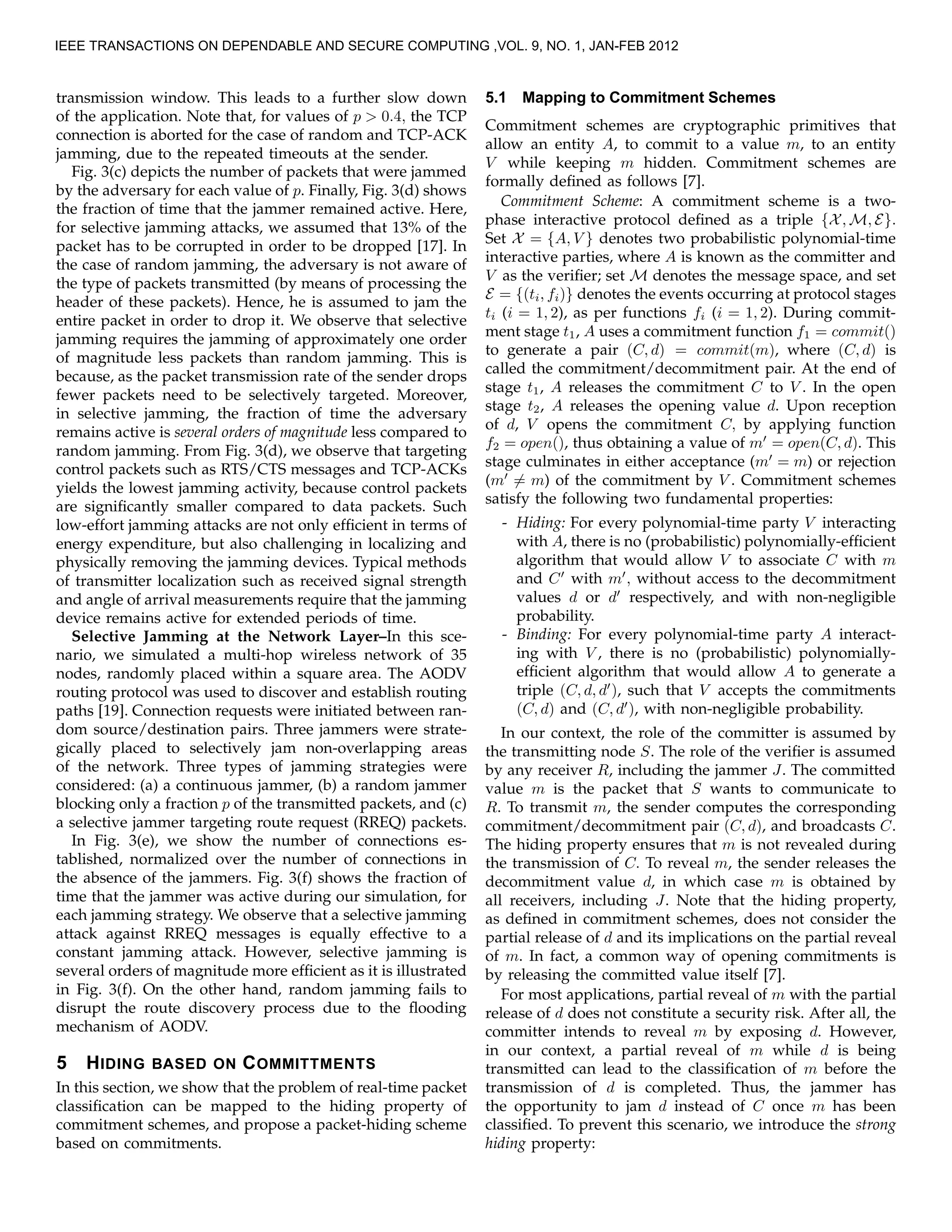 transmission window. This leads to a further slow down
of the application. Note that, for values of p > 0.4, the TCP
connection is aborted for the case of random and TCP-ACK
jamming, due to the repeated timeouts at the sender.
Fig. 3(c) depicts the number of packets that were jammed
by the adversary for each value of p. Finally, Fig. 3(d) shows
the fraction of time that the jammer remained active. Here,
for selective jamming attacks, we assumed that 13% of the
packet has to be corrupted in order to be dropped [17]. In
the case of random jamming, the adversary is not aware of
the type of packets transmitted (by means of processing the
header of these packets). Hence, he is assumed to jam the
entire packet in order to drop it. We observe that selective
jamming requires the jamming of approximately one order
of magnitude less packets than random jamming. This is
because, as the packet transmission rate of the sender drops
fewer packets need to be selectively targeted. Moreover,
in selective jamming, the fraction of time the adversary
remains active is several orders of magnitude less compared to
random jamming. From Fig. 3(d), we observe that targeting
control packets such as RTS/CTS messages and TCP-ACKs
yields the lowest jamming activity, because control packets
are signiﬁcantly smaller compared to data packets. Such
low-effort jamming attacks are not only efﬁcient in terms of
energy expenditure, but also challenging in localizing and
physically removing the jamming devices. Typical methods
of transmitter localization such as received signal strength
and angle of arrival measurements require that the jamming
device remains active for extended periods of time.
Selective Jamming at the Network Layer–In this sce-
nario, we simulated a multi-hop wireless network of 35
nodes, randomly placed within a square area. The AODV
routing protocol was used to discover and establish routing
paths [19]. Connection requests were initiated between ran-
dom source/destination pairs. Three jammers were strate-
gically placed to selectively jam non-overlapping areas
of the network. Three types of jamming strategies were
considered: (a) a continuous jammer, (b) a random jammer
blocking only a fraction p of the transmitted packets, and (c)
a selective jammer targeting route request (RREQ) packets.
In Fig. 3(e), we show the number of connections es-
tablished, normalized over the number of connections in
the absence of the jammers. Fig. 3(f) shows the fraction of
time that the jammer was active during our simulation, for
each jamming strategy. We observe that a selective jamming
attack against RREQ messages is equally effective to a
constant jamming attack. However, selective jamming is
several orders of magnitude more efﬁcient as it is illustrated
in Fig. 3(f). On the other hand, random jamming fails to
disrupt the route discovery process due to the ﬂooding
mechanism of AODV.
5 HIDING BASED ON COMMITTMENTS
In this section, we show that the problem of real-time packet
classiﬁcation can be mapped to the hiding property of
commitment schemes, and propose a packet-hiding scheme
based on commitments.
5.1 Mapping to Commitment Schemes
Commitment schemes are cryptographic primitives that
allow an entity A, to commit to a value m, to an entity
V while keeping m hidden. Commitment schemes are
formally deﬁned as follows [7].
Commitment Scheme: A commitment scheme is a two-
phase interactive protocol deﬁned as a triple {X, M, E}.
Set X = {A, V } denotes two probabilistic polynomial-time
interactive parties, where A is known as the committer and
V as the veriﬁer; set M denotes the message space, and set
E = {(ti, fi)} denotes the events occurring at protocol stages
ti (i = 1, 2), as per functions fi (i = 1, 2). During commit-
ment stage t1, A uses a commitment function f1 = commit()
to generate a pair (C, d) = commit(m), where (C, d) is
called the commitment/decommitment pair. At the end of
stage t1, A releases the commitment C to V . In the open
stage t2, A releases the opening value d. Upon reception
of d, V opens the commitment C, by applying function
f2 = open(), thus obtaining a value of m′
= open(C, d). This
stage culminates in either acceptance (m′
= m) or rejection
(m′
= m) of the commitment by V . Commitment schemes
satisfy the following two fundamental properties:
- Hiding: For every polynomial-time party V interacting
with A, there is no (probabilistic) polynomially-efﬁcient
algorithm that would allow V to associate C with m
and C′
with m′
, without access to the decommitment
values d or d′
respectively, and with non-negligible
probability.
- Binding: For every polynomial-time party A interact-
ing with V , there is no (probabilistic) polynomially-
efﬁcient algorithm that would allow A to generate a
triple (C, d, d′
), such that V accepts the commitments
(C, d) and (C, d′
), with non-negligible probability.
In our context, the role of the committer is assumed by
the transmitting node S. The role of the veriﬁer is assumed
by any receiver R, including the jammer J. The committed
value m is the packet that S wants to communicate to
R. To transmit m, the sender computes the corresponding
commitment/decommitment pair (C, d), and broadcasts C.
The hiding property ensures that m is not revealed during
the transmission of C. To reveal m, the sender releases the
decommitment value d, in which case m is obtained by
all receivers, including J. Note that the hiding property,
as deﬁned in commitment schemes, does not consider the
partial release of d and its implications on the partial reveal
of m. In fact, a common way of opening commitments is
by releasing the committed value itself [7].
For most applications, partial reveal of m with the partial
release of d does not constitute a security risk. After all, the
committer intends to reveal m by exposing d. However,
in our context, a partial reveal of m while d is being
transmitted can lead to the classiﬁcation of m before the
transmission of d is completed. Thus, the jammer has
the opportunity to jam d instead of C once m has been
classiﬁed. To prevent this scenario, we introduce the strong
hiding property:
IEEE TRANSACTIONS ON DEPENDABLE AND SECURE COMPUTING ,VOL. 9, NO. 1, JAN-FEB 2012
 