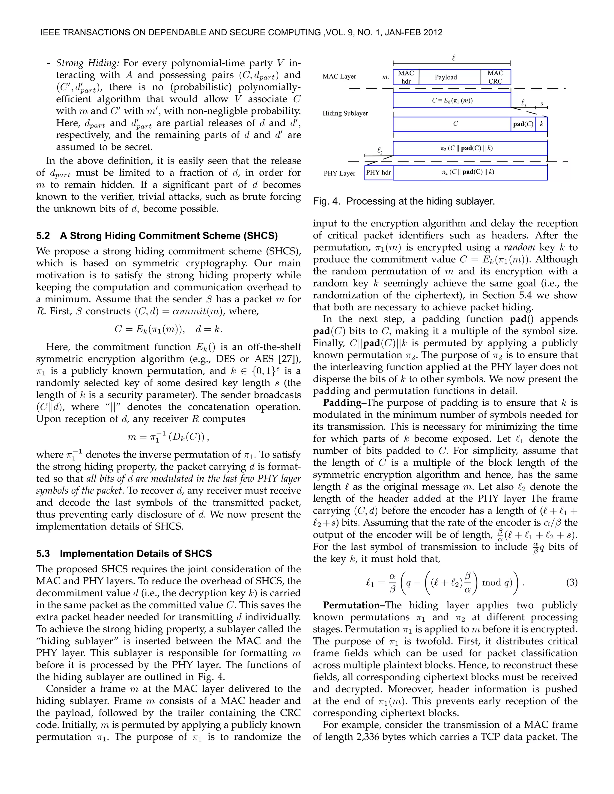 - Strong Hiding: For every polynomial-time party V in-
teracting with A and possessing pairs (C, dpart) and
(C′
, d′
part), there is no (probabilistic) polynomially-
efﬁcient algorithm that would allow V associate C
with m and C′
with m′
, with non-negligble probability.
Here, dpart and d′
part are partial releases of d and d′
,
respectively, and the remaining parts of d and d′
are
assumed to be secret.
In the above deﬁnition, it is easily seen that the release
of dpart must be limited to a fraction of d, in order for
m to remain hidden. If a signiﬁcant part of d becomes
known to the veriﬁer, trivial attacks, such as brute forcing
the unknown bits of d, become possible.
5.2 A Strong Hiding Commitment Scheme (SHCS)
We propose a strong hiding commitment scheme (SHCS),
which is based on symmetric cryptography. Our main
motivation is to satisfy the strong hiding property while
keeping the computation and communication overhead to
a minimum. Assume that the sender S has a packet m for
R. First, S constructs (C, d) = commit(m), where,
C = Ek(π1(m)), d = k.
Here, the commitment function Ek() is an off-the-shelf
symmetric encryption algorithm (e.g., DES or AES [27]),
π1 is a publicly known permutation, and k ∈ {0, 1}s
is a
randomly selected key of some desired key length s (the
length of k is a security parameter). The sender broadcasts
(C||d), where “||” denotes the concatenation operation.
Upon reception of d, any receiver R computes
m = π−1
1 (Dk(C)) ,
where π−1
1 denotes the inverse permutation of π1. To satisfy
the strong hiding property, the packet carrying d is format-
ted so that all bits of d are modulated in the last few PHY layer
symbols of the packet. To recover d, any receiver must receive
and decode the last symbols of the transmitted packet,
thus preventing early disclosure of d. We now present the
implementation details of SHCS.
5.3 Implementation Details of SHCS
The proposed SHCS requires the joint consideration of the
MAC and PHY layers. To reduce the overhead of SHCS, the
decommitment value d (i.e., the decryption key k) is carried
in the same packet as the committed value C. This saves the
extra packet header needed for transmitting d individually.
To achieve the strong hiding property, a sublayer called the
“hiding sublayer” is inserted between the MAC and the
PHY layer. This sublayer is responsible for formatting m
before it is processed by the PHY layer. The functions of
the hiding sublayer are outlined in Fig. 4.
Consider a frame m at the MAC layer delivered to the
hiding sublayer. Frame m consists of a MAC header and
the payload, followed by the trailer containing the CRC
code. Initially, m is permuted by applying a publicly known
permutation π1. The purpose of π1 is to randomize the
Fig. 4. Processing at the hiding sublayer.
input to the encryption algorithm and delay the reception
of critical packet identiﬁers such as headers. After the
permutation, π1(m) is encrypted using a random key k to
produce the commitment value C = Ek(π1(m)). Although
the random permutation of m and its encryption with a
random key k seemingly achieve the same goal (i.e., the
randomization of the ciphertext), in Section 5.4 we show
that both are necessary to achieve packet hiding.
In the next step, a padding function pad() appends
pad(C) bits to C, making it a multiple of the symbol size.
Finally, C||pad(C)||k is permuted by applying a publicly
known permutation π2. The purpose of π2 is to ensure that
the interleaving function applied at the PHY layer does not
disperse the bits of k to other symbols. We now present the
padding and permutation functions in detail.
Padding–The purpose of padding is to ensure that k is
modulated in the minimum number of symbols needed for
its transmission. This is necessary for minimizing the time
for which parts of k become exposed. Let ℓ1 denote the
number of bits padded to C. For simplicity, assume that
the length of C is a multiple of the block length of the
symmetric encryption algorithm and hence, has the same
length ℓ as the original message m. Let also ℓ2 denote the
length of the header added at the PHY layer The frame
carrying (C, d) before the encoder has a length of (ℓ + ℓ1 +
ℓ2 +s) bits. Assuming that the rate of the encoder is α/β the
output of the encoder will be of length, β
α (ℓ + ℓ1 + ℓ2 + s).
For the last symbol of transmission to include α
β q bits of
the key k, it must hold that,
ℓ1 =
α
β
q − (ℓ + ℓ2)
β
α
mod q) . (3)
Permutation–The hiding layer applies two publicly
known permutations π1 and π2 at different processing
stages. Permutation π1 is applied to m before it is encrypted.
The purpose of π1 is twofold. First, it distributes critical
frame ﬁelds which can be used for packet classiﬁcation
across multiple plaintext blocks. Hence, to reconstruct these
ﬁelds, all corresponding ciphertext blocks must be received
and decrypted. Moreover, header information is pushed
at the end of π1(m). This prevents early reception of the
corresponding ciphertext blocks.
For example, consider the transmission of a MAC frame
of length 2,336 bytes which carries a TCP data packet. The
IEEE TRANSACTIONS ON DEPENDABLE AND SECURE COMPUTING ,VOL. 9, NO. 1, JAN-FEB 2012
 