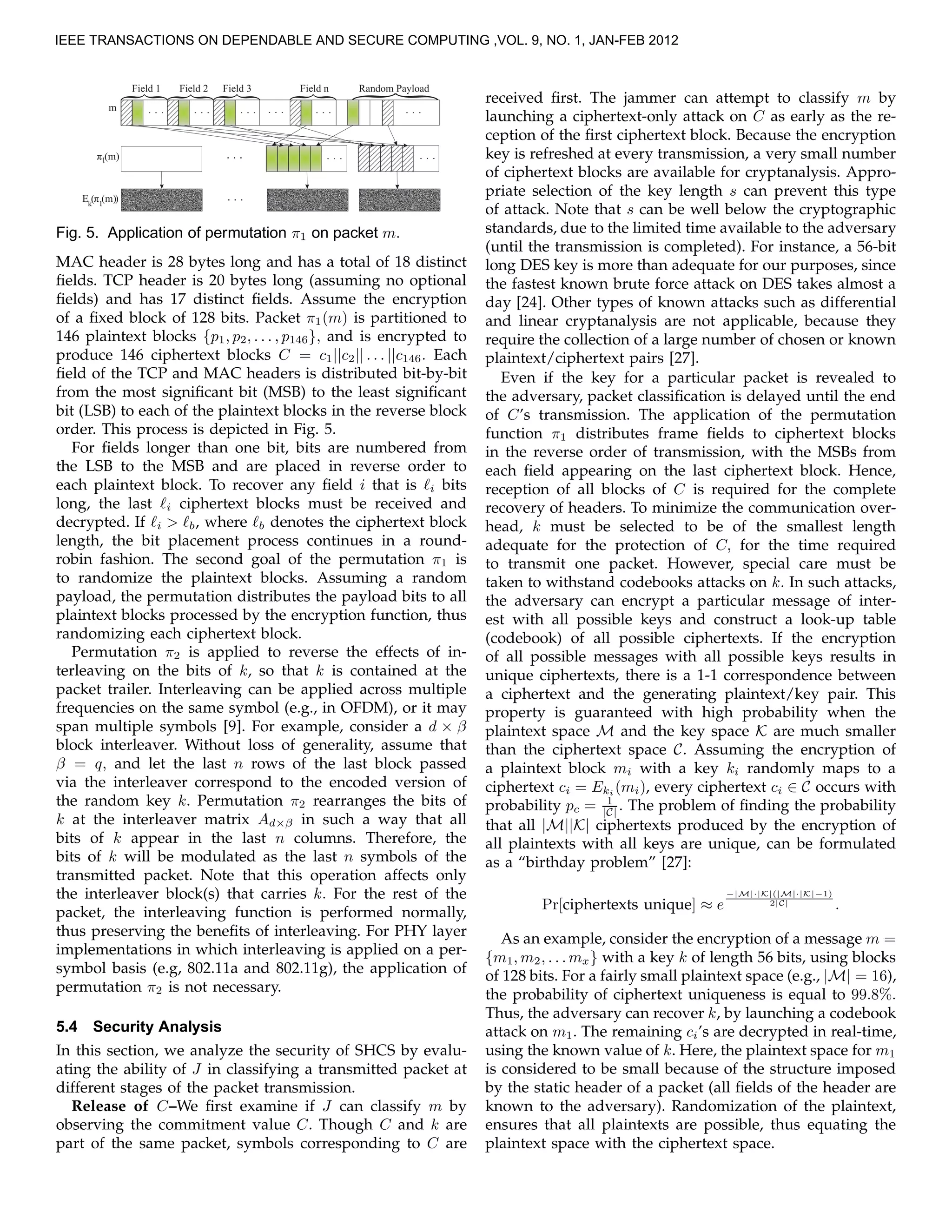 m . . .
}
}
}
}
. . . . . . . . . . . . . . .
Field 1 Field 2 Field 3 Field n Random Payload
}
. . .. . . . . .1π (m)
1
π (m)E ( )k
. . .
Fig. 5. Application of permutation π1 on packet m.
MAC header is 28 bytes long and has a total of 18 distinct
ﬁelds. TCP header is 20 bytes long (assuming no optional
ﬁelds) and has 17 distinct ﬁelds. Assume the encryption
of a ﬁxed block of 128 bits. Packet π1(m) is partitioned to
146 plaintext blocks {p1, p2, . . . , p146}, and is encrypted to
produce 146 ciphertext blocks C = c1||c2|| . . . ||c146. Each
ﬁeld of the TCP and MAC headers is distributed bit-by-bit
from the most signiﬁcant bit (MSB) to the least signiﬁcant
bit (LSB) to each of the plaintext blocks in the reverse block
order. This process is depicted in Fig. 5.
For ﬁelds longer than one bit, bits are numbered from
the LSB to the MSB and are placed in reverse order to
each plaintext block. To recover any ﬁeld i that is ℓi bits
long, the last ℓi ciphertext blocks must be received and
decrypted. If ℓi > ℓb, where ℓb denotes the ciphertext block
length, the bit placement process continues in a round-
robin fashion. The second goal of the permutation π1 is
to randomize the plaintext blocks. Assuming a random
payload, the permutation distributes the payload bits to all
plaintext blocks processed by the encryption function, thus
randomizing each ciphertext block.
Permutation π2 is applied to reverse the effects of in-
terleaving on the bits of k, so that k is contained at the
packet trailer. Interleaving can be applied across multiple
frequencies on the same symbol (e.g., in OFDM), or it may
span multiple symbols [9]. For example, consider a d × β
block interleaver. Without loss of generality, assume that
β = q, and let the last n rows of the last block passed
via the interleaver correspond to the encoded version of
the random key k. Permutation π2 rearranges the bits of
k at the interleaver matrix Ad×β in such a way that all
bits of k appear in the last n columns. Therefore, the
bits of k will be modulated as the last n symbols of the
transmitted packet. Note that this operation affects only
the interleaver block(s) that carries k. For the rest of the
packet, the interleaving function is performed normally,
thus preserving the beneﬁts of interleaving. For PHY layer
implementations in which interleaving is applied on a per-
symbol basis (e.g, 802.11a and 802.11g), the application of
permutation π2 is not necessary.
5.4 Security Analysis
In this section, we analyze the security of SHCS by evalu-
ating the ability of J in classifying a transmitted packet at
different stages of the packet transmission.
Release of C–We ﬁrst examine if J can classify m by
observing the commitment value C. Though C and k are
part of the same packet, symbols corresponding to C are
received ﬁrst. The jammer can attempt to classify m by
launching a ciphertext-only attack on C as early as the re-
ception of the ﬁrst ciphertext block. Because the encryption
key is refreshed at every transmission, a very small number
of ciphertext blocks are available for cryptanalysis. Appro-
priate selection of the key length s can prevent this type
of attack. Note that s can be well below the cryptographic
standards, due to the limited time available to the adversary
(until the transmission is completed). For instance, a 56-bit
long DES key is more than adequate for our purposes, since
the fastest known brute force attack on DES takes almost a
day [24]. Other types of known attacks such as differential
and linear cryptanalysis are not applicable, because they
require the collection of a large number of chosen or known
plaintext/ciphertext pairs [27].
Even if the key for a particular packet is revealed to
the adversary, packet classiﬁcation is delayed until the end
of C’s transmission. The application of the permutation
function π1 distributes frame ﬁelds to ciphertext blocks
in the reverse order of transmission, with the MSBs from
each ﬁeld appearing on the last ciphertext block. Hence,
reception of all blocks of C is required for the complete
recovery of headers. To minimize the communication over-
head, k must be selected to be of the smallest length
adequate for the protection of C, for the time required
to transmit one packet. However, special care must be
taken to withstand codebooks attacks on k. In such attacks,
the adversary can encrypt a particular message of inter-
est with all possible keys and construct a look-up table
(codebook) of all possible ciphertexts. If the encryption
of all possible messages with all possible keys results in
unique ciphertexts, there is a 1-1 correspondence between
a ciphertext and the generating plaintext/key pair. This
property is guaranteed with high probability when the
plaintext space M and the key space K are much smaller
than the ciphertext space C. Assuming the encryption of
a plaintext block mi with a key ki randomly maps to a
ciphertext ci = Eki (mi), every ciphertext ci ∈ C occurs with
probability pc = 1
|C| . The problem of ﬁnding the probability
that all |M||K| ciphertexts produced by the encryption of
all plaintexts with all keys are unique, can be formulated
as a “birthday problem” [27]:
Pr[ciphertexts unique] ≈ e
−|M|·|K|(|M|·|K|−1)
2|C| .
As an example, consider the encryption of a message m =
{m1, m2, . . . mx} with a key k of length 56 bits, using blocks
of 128 bits. For a fairly small plaintext space (e.g., |M| = 16),
the probability of ciphertext uniqueness is equal to 99.8%.
Thus, the adversary can recover k, by launching a codebook
attack on m1. The remaining ci’s are decrypted in real-time,
using the known value of k. Here, the plaintext space for m1
is considered to be small because of the structure imposed
by the static header of a packet (all ﬁelds of the header are
known to the adversary). Randomization of the plaintext,
ensures that all plaintexts are possible, thus equating the
plaintext space with the ciphertext space.
IEEE TRANSACTIONS ON DEPENDABLE AND SECURE COMPUTING ,VOL. 9, NO. 1, JAN-FEB 2012
 
