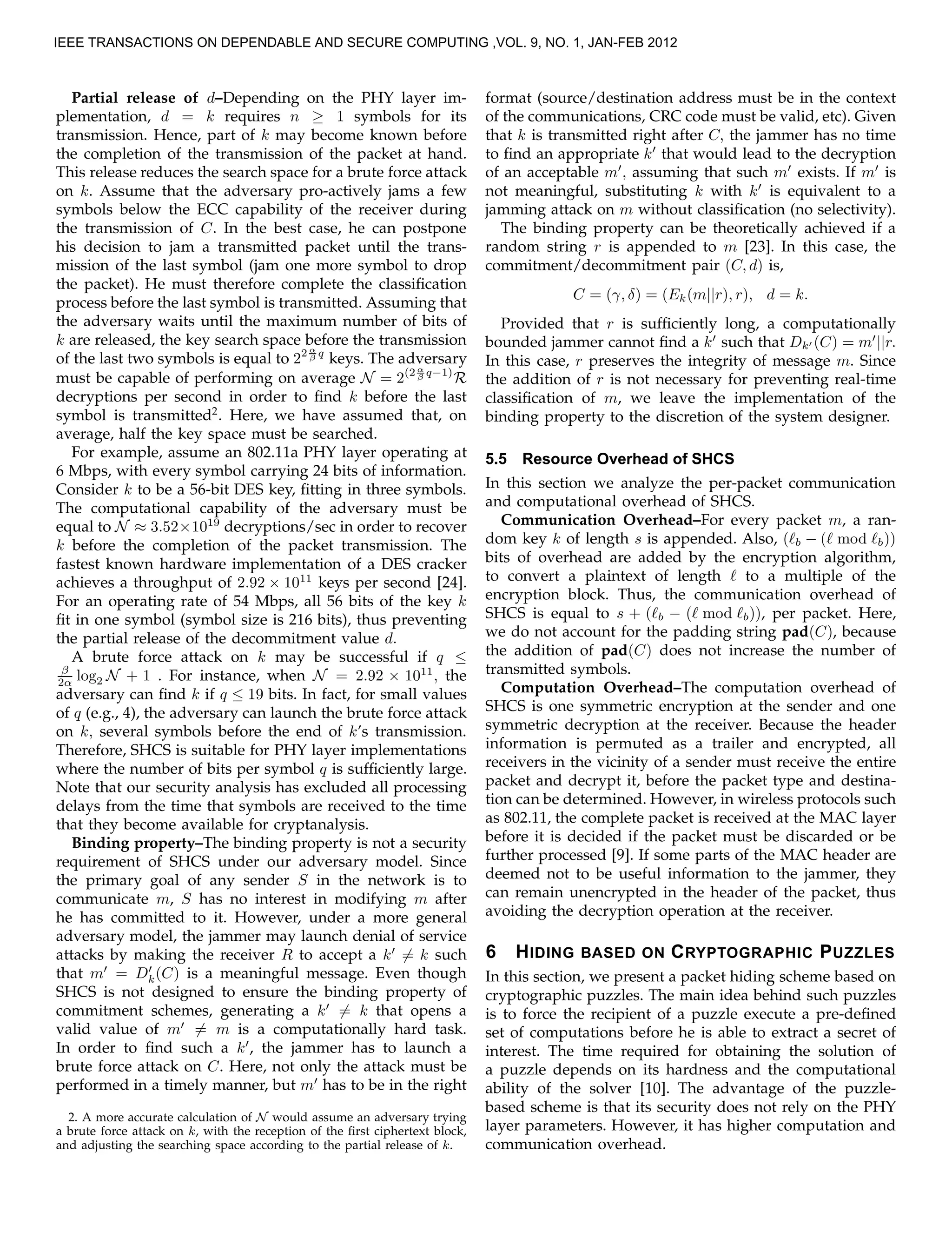 Partial release of d–Depending on the PHY layer im-
plementation, d = k requires n ≥ 1 symbols for its
transmission. Hence, part of k may become known before
the completion of the transmission of the packet at hand.
This release reduces the search space for a brute force attack
on k. Assume that the adversary pro-actively jams a few
symbols below the ECC capability of the receiver during
the transmission of C. In the best case, he can postpone
his decision to jam a transmitted packet until the trans-
mission of the last symbol (jam one more symbol to drop
the packet). He must therefore complete the classiﬁcation
process before the last symbol is transmitted. Assuming that
the adversary waits until the maximum number of bits of
k are released, the key search space before the transmission
of the last two symbols is equal to 22 α
β q
keys. The adversary
must be capable of performing on average N = 2(2 α
β q−1)
R
decryptions per second in order to ﬁnd k before the last
symbol is transmitted2
. Here, we have assumed that, on
average, half the key space must be searched.
For example, assume an 802.11a PHY layer operating at
6 Mbps, with every symbol carrying 24 bits of information.
Consider k to be a 56-bit DES key, ﬁtting in three symbols.
The computational capability of the adversary must be
equal to N ≈ 3.52×1019
decryptions/sec in order to recover
k before the completion of the packet transmission. The
fastest known hardware implementation of a DES cracker
achieves a throughput of 2.92 × 1011
keys per second [24].
For an operating rate of 54 Mbps, all 56 bits of the key k
ﬁt in one symbol (symbol size is 216 bits), thus preventing
the partial release of the decommitment value d.
A brute force attack on k may be successful if q ≤
β
2α log2 N + 1 . For instance, when N = 2.92 × 1011
, the
adversary can ﬁnd k if q ≤ 19 bits. In fact, for small values
of q (e.g., 4), the adversary can launch the brute force attack
on k, several symbols before the end of k’s transmission.
Therefore, SHCS is suitable for PHY layer implementations
where the number of bits per symbol q is sufﬁciently large.
Note that our security analysis has excluded all processing
delays from the time that symbols are received to the time
that they become available for cryptanalysis.
Binding property–The binding property is not a security
requirement of SHCS under our adversary model. Since
the primary goal of any sender S in the network is to
communicate m, S has no interest in modifying m after
he has committed to it. However, under a more general
adversary model, the jammer may launch denial of service
attacks by making the receiver R to accept a k′
= k such
that m′
= D′
k(C) is a meaningful message. Even though
SHCS is not designed to ensure the binding property of
commitment schemes, generating a k′
= k that opens a
valid value of m′
= m is a computationally hard task.
In order to ﬁnd such a k′
, the jammer has to launch a
brute force attack on C. Here, not only the attack must be
performed in a timely manner, but m′
has to be in the right
2. A more accurate calculation of N would assume an adversary trying
a brute force attack on k, with the reception of the ﬁrst ciphertext block,
and adjusting the searching space according to the partial release of k.
format (source/destination address must be in the context
of the communications, CRC code must be valid, etc). Given
that k is transmitted right after C, the jammer has no time
to ﬁnd an appropriate k′
that would lead to the decryption
of an acceptable m′
, assuming that such m′
exists. If m′
is
not meaningful, substituting k with k′
is equivalent to a
jamming attack on m without classiﬁcation (no selectivity).
The binding property can be theoretically achieved if a
random string r is appended to m [23]. In this case, the
commitment/decommitment pair (C, d) is,
C = (γ, δ) = (Ek(m||r), r), d = k.
Provided that r is sufﬁciently long, a computationally
bounded jammer cannot ﬁnd a k′
such that Dk′ (C) = m′
||r.
In this case, r preserves the integrity of message m. Since
the addition of r is not necessary for preventing real-time
classiﬁcation of m, we leave the implementation of the
binding property to the discretion of the system designer.
5.5 Resource Overhead of SHCS
In this section we analyze the per-packet communication
and computational overhead of SHCS.
Communication Overhead–For every packet m, a ran-
dom key k of length s is appended. Also, (ℓb − (ℓ mod ℓb))
bits of overhead are added by the encryption algorithm,
to convert a plaintext of length ℓ to a multiple of the
encryption block. Thus, the communication overhead of
SHCS is equal to s + (ℓb − (ℓ mod ℓb)), per packet. Here,
we do not account for the padding string pad(C), because
the addition of pad(C) does not increase the number of
transmitted symbols.
Computation Overhead–The computation overhead of
SHCS is one symmetric encryption at the sender and one
symmetric decryption at the receiver. Because the header
information is permuted as a trailer and encrypted, all
receivers in the vicinity of a sender must receive the entire
packet and decrypt it, before the packet type and destina-
tion can be determined. However, in wireless protocols such
as 802.11, the complete packet is received at the MAC layer
before it is decided if the packet must be discarded or be
further processed [9]. If some parts of the MAC header are
deemed not to be useful information to the jammer, they
can remain unencrypted in the header of the packet, thus
avoiding the decryption operation at the receiver.
6 HIDING BASED ON CRYPTOGRAPHIC PUZZLES
In this section, we present a packet hiding scheme based on
cryptographic puzzles. The main idea behind such puzzles
is to force the recipient of a puzzle execute a pre-deﬁned
set of computations before he is able to extract a secret of
interest. The time required for obtaining the solution of
a puzzle depends on its hardness and the computational
ability of the solver [10]. The advantage of the puzzle-
based scheme is that its security does not rely on the PHY
layer parameters. However, it has higher computation and
communication overhead.
IEEE TRANSACTIONS ON DEPENDABLE AND SECURE COMPUTING ,VOL. 9, NO. 1, JAN-FEB 2012
 