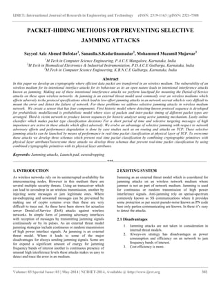 IJRET: International Journal of Research in Engineering and Technology eISSN: 2319-1163 | pISSN: 2321-7308 
__________________________________________________________________________________________ 
Volume: 03 Special Issue: 03 | May-2014 | NCRIET-2014, Available @ http://www.ijret.org 302 
PACKET-HIDING METHODS FOR PREVENTING SELECTIVE JAMMING ATTACKS Sayyed Aziz Ahmed Dafedar1, Sanaulla.S.Kadariinamadar2, Mohammed Muzamil Mujawar3 1M.Tech in Computer Science Engineering, P.A.C.E Mangalore, Karnataka, India 2M.Tech in Biomedical Electronics & Industrial Instrumentation, P.D.A.C.E Gulbarga, Karnataka, India 3M.Tech in Computer Science Engineering, K.B.N.C.E Gulbarga, Karnataka, India Abstract In this paper we develop an cryptography where efficient data packet are transferred in an wireless medium. The vulnerability of an wireless medium for its intentional interface attacks for its behaviour as its an open nature leads to intentional interference attacks known as jamming. Making use of these intentional interference attacks we perform lauchpad for mounting the Denial-of-Service attacks on these open wireless networks. As jamming is an external threat model used commonly over an wireless mediums which effects adversely to the protocol specifications which lead to low-effort jamming attacks in an network secreat which is very difficult to mount the error and detect the failure of network. For these problems we address selective jamming attacks in wireless medium network. We create a sensor that has four components. First historic model where detecting known protocol sequence is developed for probabilistic modelSecond is probabilistic model where sizes of packets and inter-packet timing of different packet types are arranged. Third is victim network to produce known sequences for historic analyzer using active jamming mechanism. Lastly online classifier which makes packet type classification decisions For a short period of time and selective targeting messages of high importance are active in these attacks which effect adversely. We evolve an advantage of selective jamming with respect to network adversary efforts and performance degradation is done by case studies such as on routing and attacks on TCP. These selective jamming attacks can be launched by means of performance in real-time packet classification at physical layer of TCP. To overcome these attacks we develop three schemas which prevent real time packet classification by combining cryptographic primitives with physical layer attributesToovercome these attacks we develop three schemas that prevent real-time packet classification by using combined cryptographic primitives with its physical layer attributes. Keywords: Jamming attacks, Launch pad, eavesdropping 
-----------------------------------------------------------------------***----------------------------------------------------------------------- 1. INTRODUCTION As wireless networks rely on its uninterrupted availability for interconnecting nodes. However in this medium there are several multiple security threats. Using an transceiver which can lead to eavesdrop in an wireless transmission, another by injecting some messages or jam legitimate ones. Where eavesdropping and unwanted messages can be prevented by making use of crypto systems even then these are very difficult to trace out. As these have been shown for actualize server Denial-of-Service (DoS) attacks against wireless networks. In simple form of jamming adversary interfaces with reception of messages by transmitting jamming signals continuously or by its pulses. As an external threat model jamming strategies include continuous or random transmission of high power interface signals. As jamming is an external threat model. Where it leads to some of the major disadvantages for always sending jamming signals. Some are for expend a significant amount of energy for jamming frequency bands of interest another is continuous presence of unusual high interference levels these attacks makes us easy to detect and trace the error in an medium. 
2 EXISTING SYSTEM 
Jamming as an external threat model which is considered for jamming attacks on an wireless network medium where jammer is not an part of network medium. Jamming is used for continuous or random transmission of high power interference signals. Anti-jamming rely on spread-spectrum commonly known as SS communications where it provides some protection as per secret pseudo-noise known as PN code here only parties communicating are known. In these it’s easy to detect the attacks. 2.1 Disadvantages 
1. Jamming attacks are not taken in consideration in internal threat models. 
2. Always-on strategy has disadvantages as power consumption and efficiency on an network to jam frequency bands of interest. 
3. Cost efficiency is more. 
 