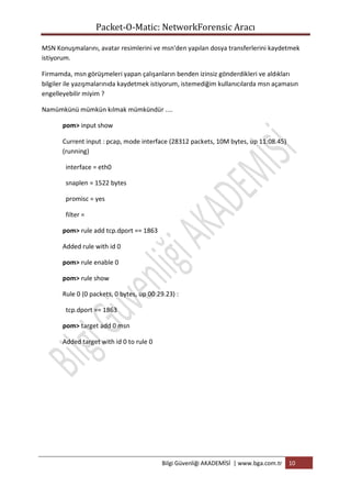 Packet-O-Matic: NetworkForensic Aracı
MSN Konuşmalarını, avatar resimlerini ve msn'den yapılan dosya transferlerini kaydetmek
istiyorum.
Firmamda, msn görüşmeleri yapan çalışanların benden izinsiz gönderdikleri ve aldıkları
bilgiler ile yazışmalarınıda kaydetmek istiyorum, istemediğim kullanıcılarda msn açamasın
engelleyebilir miyim ?
Namümkünü mümkün kılmak mümkündür ....
pom> input show
Current input : pcap, mode interface (28312 packets, 10M bytes, up 11:08.45)
(running)
interface = eth0
snaplen = 1522 bytes
promisc = yes
filter =
pom> rule add tcp.dport == 1863
Added rule with id 0
pom> rule enable 0
pom> rule show
Rule 0 (0 packets, 0 bytes, up 00:29.23) :
tcp.dport == 1863
pom> target add 0 msn
Added target with id 0 to rule 0

Bilgi Güvenliği AKADEMİSİ | www.bga.com.tr

10

 