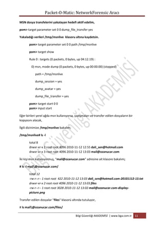 Packet-O-Matic: NetworkForensic Aracı
MSN dosya transfelerini yakalayan hedefi aktif edelim,
pom> target parameter set 0 0 dump_file_transfer yes
Yakaladığı verileri /tmp/msnlive klasoru altına kaydetsin.
pom> target parameter set 0 0 path /tmp/msnlive
pom> target show
Rule 0 : targets (0 packets, 0 bytes, up 04:12.19) :
0) msn, mode dump (0 packets, 0 bytes, up 00:00.00) (stopped)
path = /tmp/msnlive
dump_session = yes
dump_avatar = yes
dump_file_transfer = yes
pom> target start 0 0
pom> input start
Eğer birileri yerel ağda msn kullanıyorsa, yazışmaları ve transfer edilen dosyaların bir
kopyasını alacak,
İlgili dizinimize /tmp/msnlive bakalım;
/tmp/msnlive# ls -l
total 8
drwxr-xr-x 2 root root 4096 2010-11-12 12:55 dali_sen@hotmail.com
drwxr-xr-x 3 root root 4096 2010-11-12 13:03 mail@ozanucar.com
İki kişi msn kullanıyormuş, "mail@ozanucar.com" adresine ait klasore bakalım;
# ls -l mail@ozanucar.com/
total 12
-rw-r--r-- 1 root root 422 2010-11-12 13:03 dali_sen@hotmail.com-20101112-13.txt
drwxr-xr-x 2 root root 4096 2010-11-12 13:03 files
-rw-r--r-- 1 root root 3028 2010-11-12 13:02 mail@ozanucar.com-displaypicture.png
Transfer edilen dosyalar "files" klasorü altında tutuluyor,
# ls mail@ozanucar.com/files/
Bilgi Güvenliği AKADEMİSİ | www.bga.com.tr

11

 