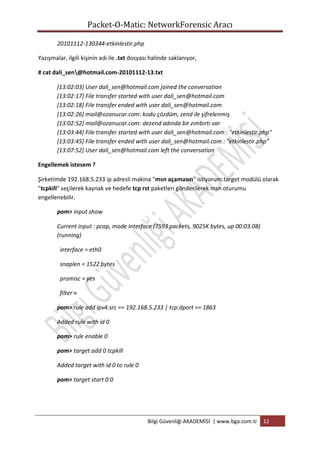 Packet-O-Matic: NetworkForensic Aracı
20101112-130344-etkinlestir.php
Yazışmalar, ilgili kişinin adı ile .txt dosyası halinde saklanıyor,
# cat dali_sen@hotmail.com-20101112-13.txt
[13:02:03] User dali_sen@hotmail.com joined the conversation
[13:02:17] File transfer started with user dali_sen@hotmail.com
[13:02:18] File transfer ended with user dali_sen@hotmail.com
[13:02:26] mail@ozanucar.com: kodu çözdüm, zend ile şifrelenmiş
[13:02:52] mail@ozanucar.com: dezend adında bir zımbırtı var
[13:03:44] File transfer started with user dali_sen@hotmail.com : "etkinlestir.php"
[13:03:45] File transfer ended with user dali_sen@hotmail.com : "etkinlestir.php"
[13:07:52] User dali_sen@hotmail.com left the conversation
Engellemek istesem ?
Şirketimde 192.168.5.233 ip adresli makina "msn açamasın" istiyorum.target modülü olarak
"tcpkill" seçilerek kaynak ve hedefe tcp rst paketleri gönderilerek msn oturumu
engellenebilir.
pom> input show
Current input : pcap, mode interface (7593 packets, 9025K bytes, up 00:03.08)
(running)
interface = eth0
snaplen = 1522 bytes
promisc = yes
filter =
pom> rule add ipv4.src == 192.168.5.233 | tcp.dport == 1863
Added rule with id 0
pom> rule enable 0
pom> target add 0 tcpkill
Added target with id 0 to rule 0
pom> target start 0 0

Bilgi Güvenliği AKADEMİSİ | www.bga.com.tr

12

 