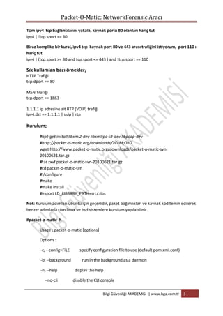 Packet-O-Matic: NetworkForensic Aracı
Tüm ipv4 tcp bağlantılarını yakala, kaynak portu 80 olanları hariç tut
ipv4 | !tcp.sport == 80
Biraz komplike bir kural, ipv4 tcp kaynak port 80 ve 443 arası trafiğini istiyorum, port 110 ı
hariç tut
ipv4 | (tcp.sport >= 80 and tcp.sport <= 443 ) and !tcp.sport == 110

Sık kullanılan bazı örnekler,
HTTP Trafiği
tcp.dport == 80
MSN Trafiği
tcp.dport == 1863
1.1.1.1 ip adresine ait RTP (VOIP) trafiği
ipv4.dst == 1.1.1.1 | udp | rtp

Kurulum;
#apt-get install libxml2-dev libxmlrpc-c3-dev libpcap-dev
#http://packet-o-matic.org/downloads/?C=M;O=D
wget http://www.packet-o-matic.org/downloads/packet-o-matic-svn20100621.tar.gz
#tar zxvf packet-o-matic-svn-20100621.tar.gz
#cd packet-o-matic-svn
#./configure
#make
#make install
#export LD_LIBRARY_PATH=src/.libs
Not: Kurulum adımları ubuntu için geçerlidir, paket bağımlıkları ve kaynak kod temin edilerek
benzer adımlarla tüm linux ve bsd sistemlere kurulum yapılabilinir.
#packet-o-matic -h
Usage : packet-o-matic [options]
Options :
-c, --config=FILE
-b, --background
-h, --help
--no-cli

specify configuration file to use (default pom.xml.conf)
run in the background as a daemon
display the help
disable the CLI console
Bilgi Güvenliği AKADEMİSİ | www.bga.com.tr

3

 