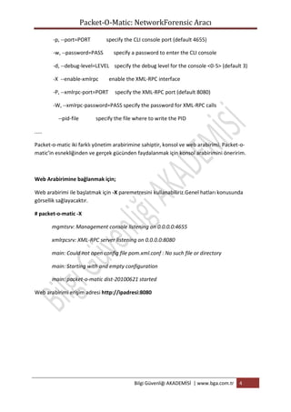 Packet-O-Matic: NetworkForensic Aracı
-p, --port=PORT

specify the CLI console port (default 4655)

-w, --password=PASS

specify a password to enter the CLI console

-d, --debug-level=LEVEL specify the debug level for the console <0-5> (default 3)
-X --enable-xmlrpc
-P, --xmlrpc-port=PORT

enable the XML-RPC interface
specify the XML-RPC port (default 8080)

-W, --xmlrpc-password=PASS specify the password for XML-RPC calls
--pid-file

specify the file where to write the PID

.....
Packet-o-matic iki farklı yönetim arabirimine sahiptir, konsol ve web arabirimi. Packet-omatic’in esnekliğinden ve gerçek gücünden faydalanmak için konsol arabirimini öneririm.

Web Arabirimine bağlanmak için;
Web arabirimi ile başlatmak için -X paremetresini kullanabiliriz.Genel hatları konusunda
görsellik sağlayacaktır.
# packet-o-matic -X
mgmtsrv: Management console listening on 0.0.0.0:4655
xmlrpcsrv: XML-RPC server listening on 0.0.0.0:8080
main: Could not open config file pom.xml.conf : No such file or directory
main: Starting with and empty configuration
main: packet-o-matic dist-20100621 started
Web arabirimi erişim adresi http://ipadresi:8080

Bilgi Güvenliği AKADEMİSİ | www.bga.com.tr

4

 