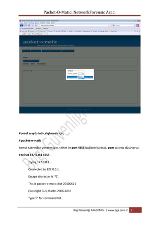 Packet-O-Matic: NetworkForensic Aracı

Konsol arayüzünü çalıştırmak için;
# packet-o-matic
komut satırından yönetim için, telnet ile port 4655 bağlantı kurarak, pom satırına düşüyoruz.
# telnet 127.0.0.1 4655
Trying 127.0.0.1...
Connected to 127.0.0.1.
Escape character is '^]'.
This is packet-o-matic dist-20100621
Copyright Guy Martin 2006-2010
Type '?' for command list.

Bilgi Güvenliği AKADEMİSİ | www.bga.com.tr

5

 